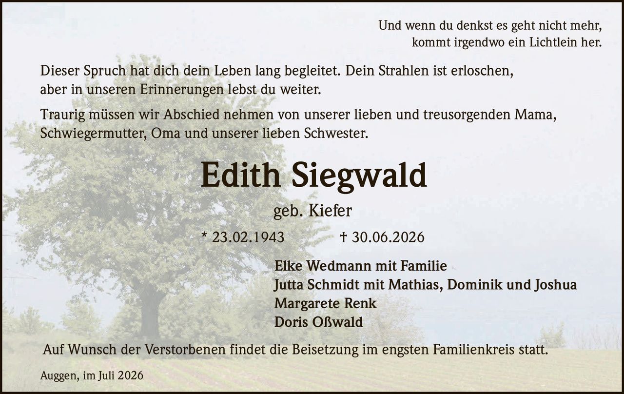 <p>Und wenn du denkst es geht nicht mehr,<br>kommt irgendwo ein Lichtlein her</p>

<p>Dieser Spruch hat dich dein Leben lang begleitet. Dein Strahlen ist erloschen, aber in unseren Erinnerungen lebst du weiter.</p>

<p>Traurig müssen wir Abschied nehmen von unserer lieben und treusorgenden Mama, Schwiegermutter, Oma und unserer lieben Schwester.</p>

<p><strong>Edith Siegwald</strong><br>geb. Kiefer<br>* 23.02.1943 † 30.06.2026</p>

<p>Elke Wedmann mit Familie<br>Jutta Schmidt mit Mathias, Dominik und Joshua<br>Margarete Renk<br>Doris Oßwald</p>

<p>Auf Wunsch der Verstorbenen findet die Beisetzung im engsten Familienkreis statt.</p>

<p>Auggen, im Juli 2026</p>