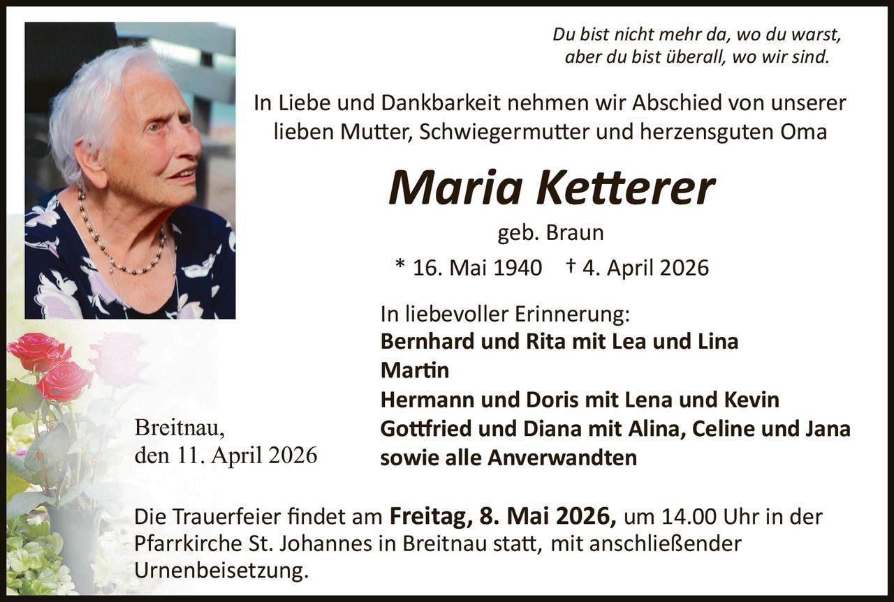 Du bist nicht mehr da, wo du warst,
aber du bist überall, wo wir sind.

In Liebe und Dankbarkeit nehmen wir Abschied von unserer
lieben Mu�er, Schwiegermu�er und herzensguten Oma

Maria Ke�erer
geb. Braun
* 16. Mai 1940 † 4. April 2026

Breitnau,
den 11. April 2026

In liebevoller Erinnerung:
Bernhard und Rita mit Lea und Lina
Mar�n
Hermann und Doris mit Lena und Kevin
Go�ried und Diana mit Alina, Celine und Jana
sowie alle Anverwandten

Die Trauerfeier ﬁndet am Freitag, 8. Mai 2026, um 14.00 Uhr in der
Pfarrkirche St. Johannes in Breitnau sta�, mit anschließender
Urnenbeisetzung.