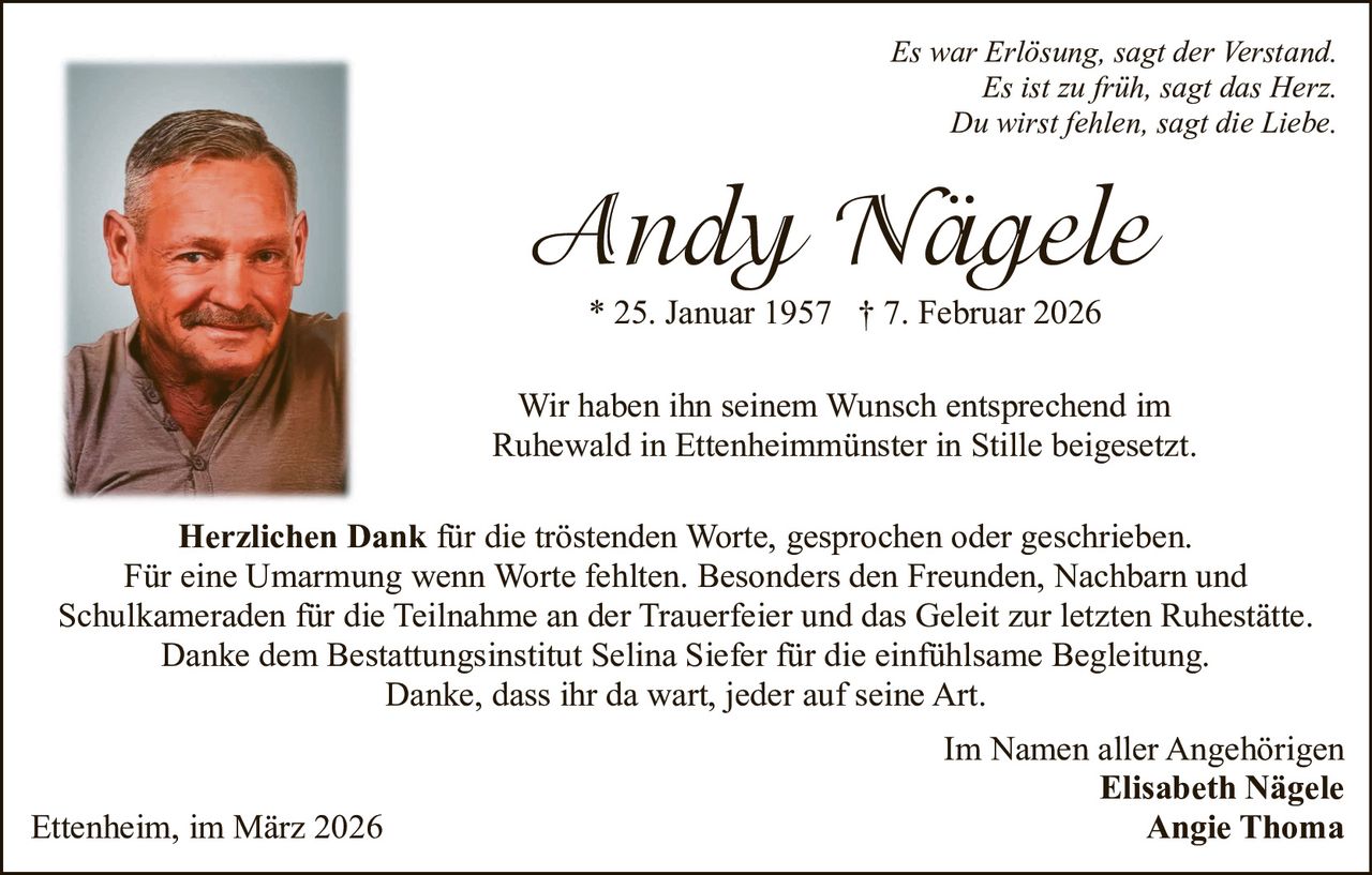 Es war Erlösung, sagt der Verstand.
Es ist zu früh, sagt das Herz.
Du wirst fehlen, sagt die Liebe.

Andy Nägele
* 25. Januar 1957 † 7. Februar 2026
Wir haben ihn seinem Wunsch entsprechend im
Ruhewald in Ettenheimmünster in Stille beigesetzt.
Herzlichen Dank für die tröstenden Worte, gesprochen oder geschrieben.
Für eine Umarmung wenn Worte fehlten. Besonders den Freunden, Nachbarn und
Schulkameraden für die Teilnahme an der Trauerfeier und das Geleit zur letzten Ruhestätte.
Danke dem Bestattungsinstitut Selina Siefer für die einfühlsame Begleitung.
Danke, dass ihr da wart, jeder auf seine Art.

Ettenheim, im März 2026

Im Namen aller Angehörigen
Elisabeth Nägele
Angie Thoma