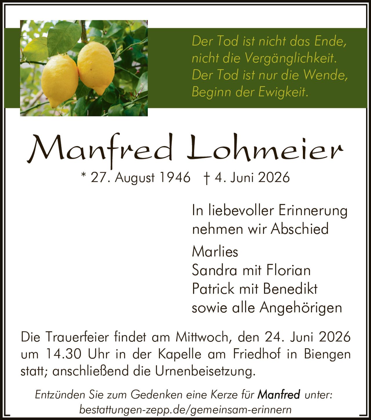 <p><i>Der Tod ist nicht das Ende, nicht die Vergänglichkeit. Der Tod ist nur die Wende, Beginn der Ewigkeit.</i></p>

<p><strong>Manfred Lohmeier</strong><br>* 27. August 1946 † 4. Juni 2026</p>

<p>In liebevoller Erinnerung nehmen wir Abschied<br>Marlies<br>Sandra mit Florian<br>Patrick mit Benedikt<br>sowie alle Angehörigen</p>

<p>Die Trauerfeier findet am Mittwoch, den 24. Juni 2026 um 14.30 Uhr in der Kapelle am Friedhof in Biengen statt; anschließend die Urnenbeisetzung.</p>

<p><i>Entzünden Sie zum Gedenken eine Kerze für <strong>Manfred</strong> unter: bestattungen-zepp.de/gemeinsam-erinnern</i></p>