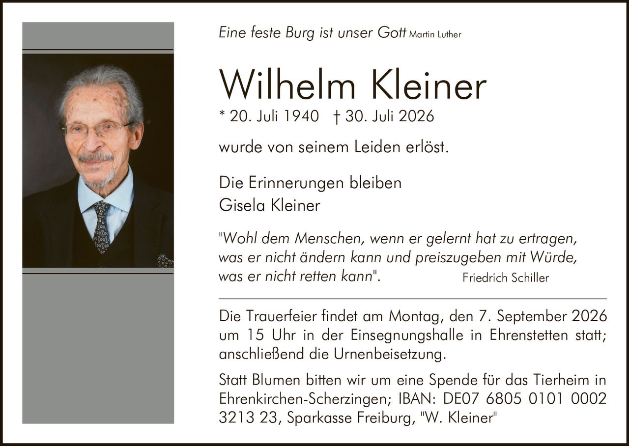 <p><i>Eine feste Burg ist unser Gott</i> Martin Luther</p>

<p><strong>Wilhelm Kleiner</strong><br>
* 20. Juli 1940 † 30. Juli 2026</p>

<p>wurde von seinem Leiden erlöst.</p>

<p>Die Erinnerungen bleiben<br>
Gisela Kleiner</p>

<p>"Wohl dem Menschen, wenn er gelernt hat zu ertragen, was er nicht ändern kann und preiszugeben mit Würde, was er nicht retten kann".<br>
Friedrich Schiller</p>

<p>Die Trauerfeier findet am Montag, den 7. September 2026 um 15 Uhr in der Einsegnungshalle in Ehrenstetten statt; anschließend die Urnenbeisetzung.</p>

<p>Statt Blumen bitten wir um eine Spende für das Tierheim in Ehrenkirchen-Scherzingen; IBAN: DE07 6805 0101 0002 3213 23, Sparkasse Freiburg, "W. Kleiner"</p>