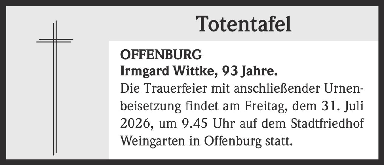 <p><strong>Totentafel</strong></p><p><strong>OFFENBURG</strong></p><p><strong>Irmgard Wittke, 93 Jahre.</strong></p><p>Die Trauerfeier mit anschließender Urnenbeisetzung findet am Freitag, dem 31. Juli 2026, um 9.45 Uhr auf dem Stadtfriedhof Weingarten in Offenburg statt.</p>