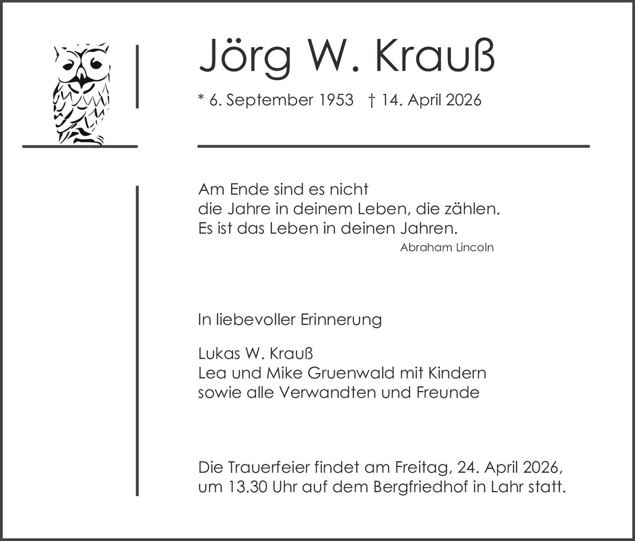 Jörg W. Krauß
* 6. September 1953 † 14. April 2026

Am Ende sind es nicht
die Jahre in deinem Leben, die zählen.
Es ist das Leben in deinen Jahren.
Abraham Lincoln

In liebevoller Erinnerung
Lukas W. Krauß
Lea und Mike Gruenwald mit Kindern
sowie alle Verwandten und Freunde

Die Trauerfeier findet am Freitag, 24. April 2026,
um 13.30 Uhr auf dem Bergfriedhof in Lahr statt.