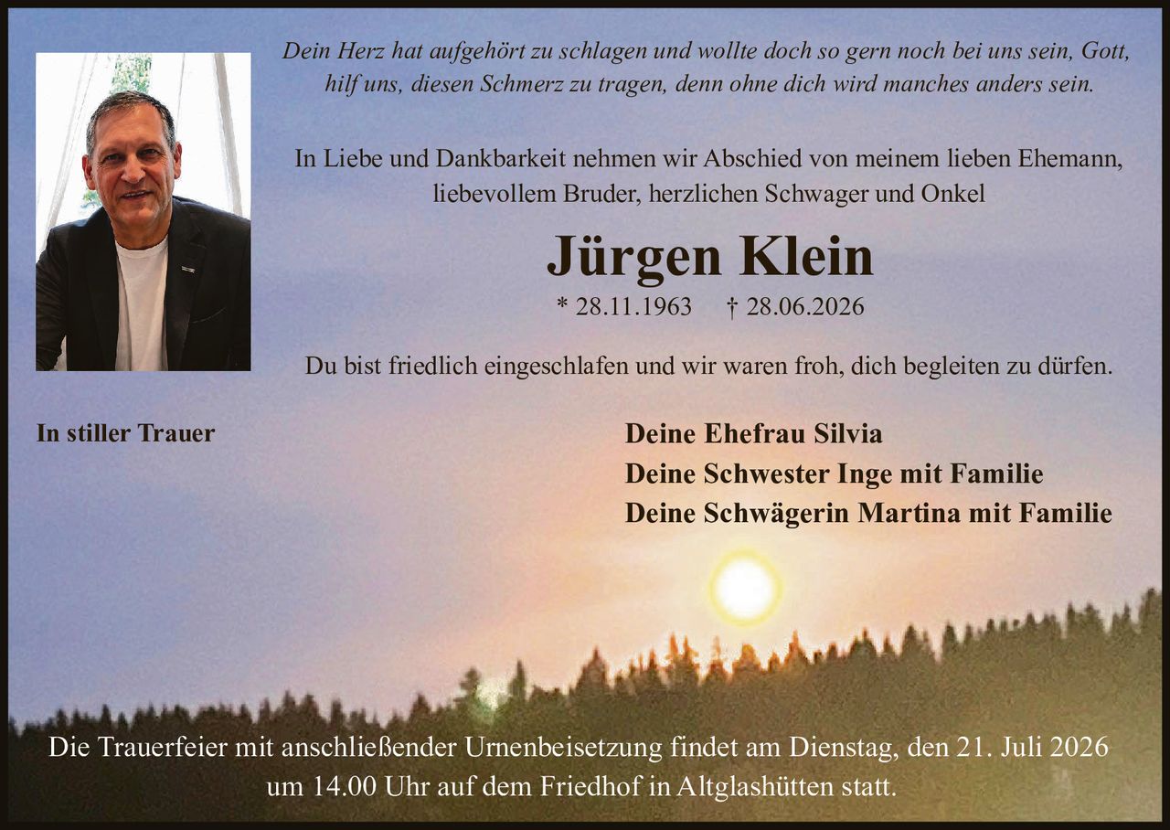 <p>In Liebe und Dankbarkeit nehmen wir Abschied von meinem lieben Ehemann, liebevollem Bruder, herzlichen Schwager und Onkel</p>

<p><strong>Jürgen Klein</strong><br>
* 28.11.1963 † 28.06.2026</p>

<p>Du bist friedlich eingeschlafen und wir waren froh, dich begleiten zu dürfen.</p>

<p><i>Dein Herz hat aufgehört zu schlagen und wollte doch so gern noch bei uns sein, Gott, hilf uns, diesen Schmerz zu tragen, denn ohne dich wird manches anders sein.</i></p>

<p><strong>In stiller Trauer</strong><br>
Deine Ehefrau Silvia<br>
Deine Schwester Inge mit Familie<br>
Deine Schwägerin Martina mit Familie</p>

<p>Die Trauerfeier mit anschließender Urnenbeisetzung findet am Dienstag, den 21. Juli 2026 um 14.00 Uhr auf dem Friedhof in Altglashütten statt.</p>