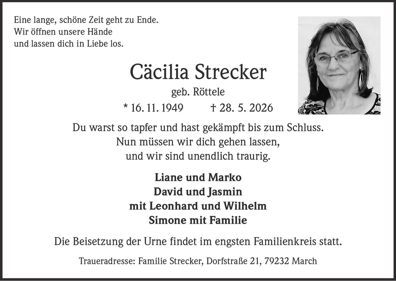 <p>Eine lange, schöne Zeit geht zu Ende. <br/>Wir öffnen unsere Hände <br/>und lassen dich in Liebe los.</p>

<p><strong>Cäcilia Strecker geb. Röttele</strong><br/>* 16. 11. 1949 † 28. 5. 2026</p>

<p>Du warst so tapfer und hast gekämpft bis zum Schluss. <br/>Nun müssen wir dich gehen lassen, <br/>und wir sind unendlich traurig.</p>

<p><strong>Liane und Marko</strong><br/><strong>David und Jasmin</strong><br/><strong>mit Leonhard und Wilhelm</strong><br/><strong>Simone mit Familie</strong></p>

<p>Die Beisetzung der Urne findet im engsten Familienkreis statt.</p>

<p>Traueradresse: Familie Strecker, Dorfstraße 21, 79232 March</p>