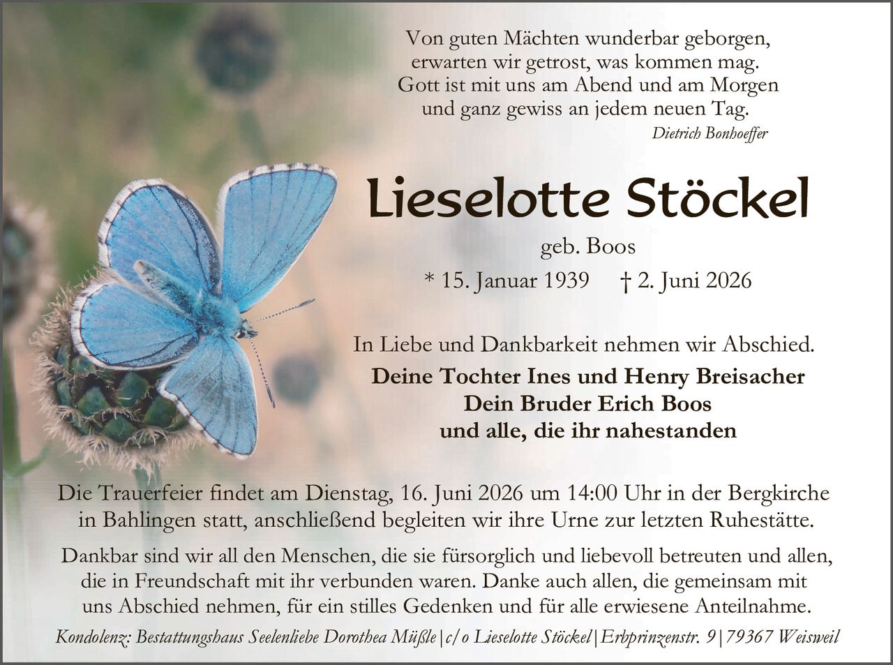 <p><i>Von guten Mächten wunderbar geborgen, erwarten wir getrost, was kommen mag. Gott ist mit uns am Abend und am Morgen und ganz gewiss an jedem neuen Tag.</i></p>
<p><i>Dietrich Bonhoeffler</i></p>

<p><strong>Lieselotte Stöckel</strong></p>
<p>geb. Boos</p>
<p>* 15. Januar 1939       † 2. Juni 2026</p>

<p>In Liebe und Dankbarkeit nehmen wir Abschied.</p>
<p><strong>Deine Tochter Ines und Henry Breisacher<br>Dein Bruder Erich Boos<br>und alle, die ihr nahestanden</strong></p>

<p>Die Trauerfeier findet am Dienstag, 16. Juni 2026 um 14:00 Uhr in der Bergkirche in Bahlingen statt, anschließend begleiten wir ihre Urne zur letzten Ruhestätte.</p>

<p>Dankbar sind wir all den Menschen, die sie fürsorgllch und liebevoll betreuten und allen, die in Freundschaft mit ihr verbunden waren. Danke auch allen, die gemeinsam mit uns Abschied nehmen, für ein stilles Gedenken und für alle erwiesene Anteilnahme.</p>

<p><i>Kondolenz: Bestattungshaus Seelenliebe Dorothea Müßle | c/o Lieselotte Stöckel | Erbprinzenstr. 9 | 79367 Weisweil</i></p>