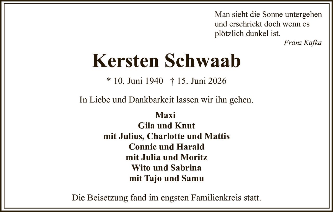 <p>In Liebe und Dankbarkeit lassen wir ihn gehen.</p>

<p>Kersten Schwaab<br>
* 10. Juni 1940 † 15. Juni 2026</p>

<p><i>Man sieht die Sonne untergehen<br>
und erschrickt doch wenn es<br>
plötzlich dunkel ist.</i><br>
<i>Franz Kafka</i></p>

<p><strong>Maxi</strong><br>
<strong>Gila und Knut</strong><br>
mit Julius, Charlotte und Mattis<br>
<strong>Connie und Harald</strong><br>
mit Julia und Moritz<br>
<strong>Wito und Sabrina</strong><br>
mit Tajo und Samu</p>

<p>Die Beisetzung fand im engsten Familienkreis statt.</p>