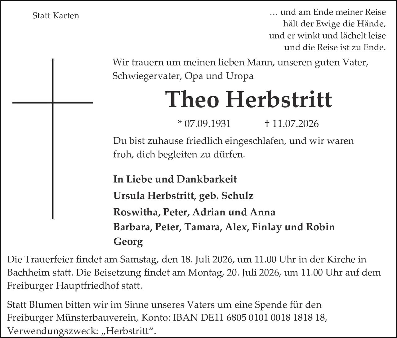 <p>Statt Karten</p>

<p>… und am Ende meiner Reise<br>hält der Ewige die Hände,<br>und er winkt und lächelt leise<br>und die Reise ist zu Ende.</p>

<p>Wir trauern um meinen lieben Mann, unseren guten Vater,<br>Schwiegervater, Opa und Uropa</p>

<p><strong>Theo Herbstritt</strong></p>

<p>* 07.09.1931   † 11.07.2026</p>

<p>Du bist zuhause friedlich eingeschlafen, und wir waren<br>froh, dich begleiten zu dürfen.</p>

<p><strong>In Liebe und Dankbarkeit</strong><br>
Ursula Herbstritt, geb. Schulz<br>
Roswitha, Peter, Adrian und Anna<br>
Barbara, Peter, Tamara, Alex, Finlay und Robin<br>
<strong>Georg</strong></p>

<p>Die Trauerfeier findet am Samstag, den 18. Juli 2026, um 11.00 Uhr in der Kirche in Bachheim statt. Die Beisetzung findet am Montag, 20. Juli 2026, um 11.00 Uhr auf dem Freiburger Hauptfriedhof statt.</p>

<p>Statt Blumen bitten wir im Sinne unseres Vaters um eine Spende für den Freiburger Münsterbauverein, Konto: IBAN DE11 6805 0101 0018 1818 18, Verwendungszweck: „Herbstritt".</p>