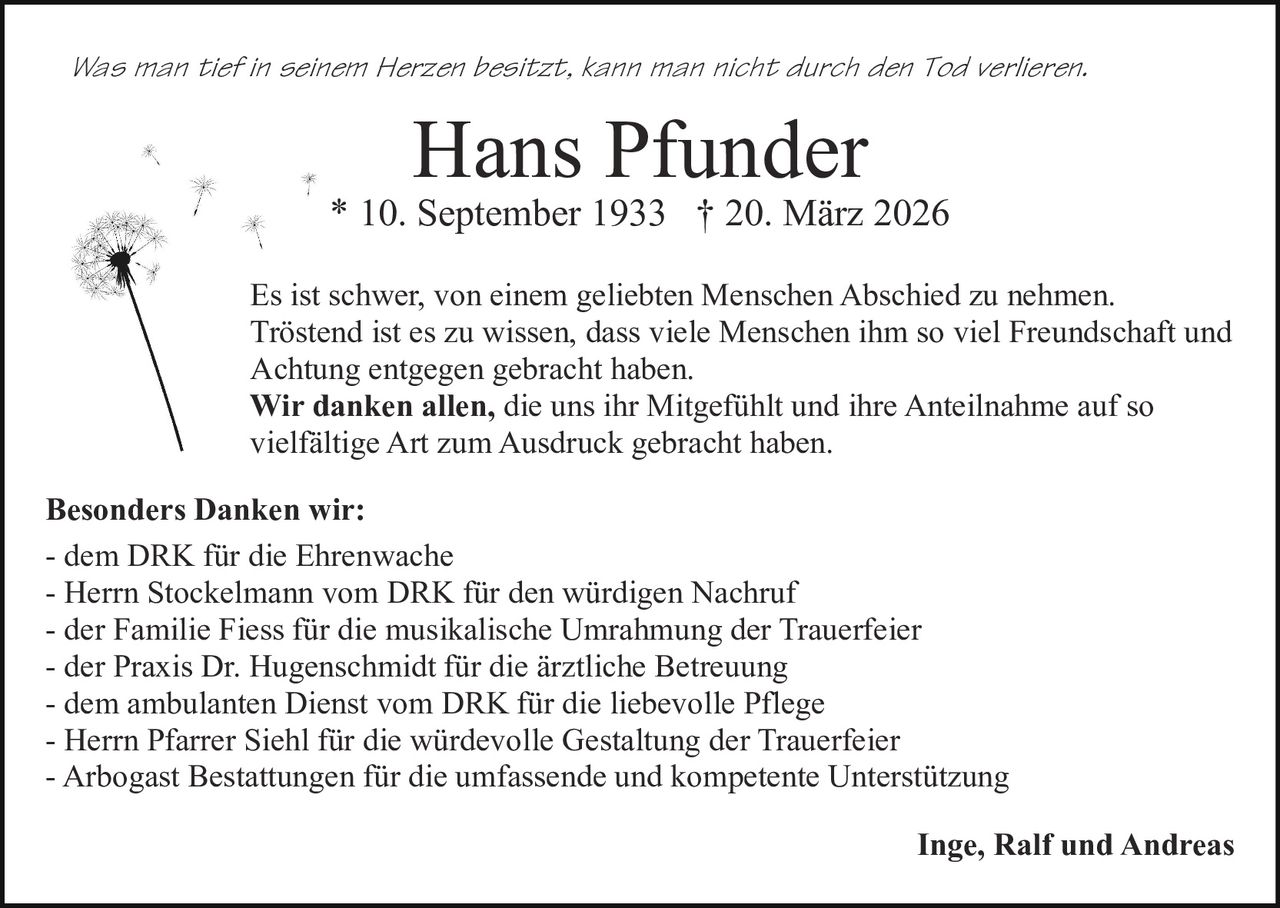 Was man tief in seinem Herzen besitzt, kann man nicht durch den Tod verlieren.

Hans Pfunder

* 10. September 1933 † 20. März 2026
Es ist schwer, von einem geliebten Menschen Abschied zu nehmen.
Tröstend ist es zu wissen, dass viele Menschen ihm so viel Freundschaft und
Achtung entgegen gebracht haben.
Wir danken allen, die uns ihr Mitgefühlt und ihre Anteilnahme auf so
vielfältige Art zum Ausdruck gebracht haben.
Besonders Danken wir:
- dem DRK für die Ehrenwache
- Herrn Stockelmann vom DRK für den würdigen Nachruf
- der Familie Fiess für die musikalische Umrahmung der Trauerfeier
- der Praxis Dr. Hugenschmidt für die ärztliche Betreuung
- dem ambulanten Dienst vom DRK für die liebevolle Pflege
- Herrn Pfarrer Siehl für die würdevolle Gestaltung der Trauerfeier
- Arbogast Bestattungen für die umfassende und kompetente Unterstützung
Inge, Ralf und Andreas