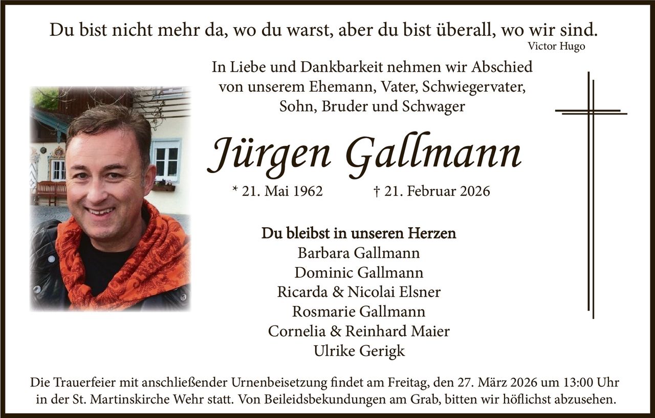 Du bist nicht mehr da, wo du warst, aber du bist überall, wo wir sind.
Victor Hugo

In Liebe und Dankbarkeit nehmen wir Abschied
von unserem Ehemann, Vater, Schwiegervater,
Sohn, Bruder und Schwager

Jürgen Gallmann
* 21. Mai 1962

† 21. Februar 2026

Du bleibst in unseren Herzen
Barbara Gallmann
Dominic Gallmann
Ricarda & Nicolai Elsner
Rosmarie Gallmann
Cornelia & Reinhard Maier
Ulrike Gerigk
Die Trauerfeier mit anschließender Urnenbeisetzung findet am Freitag, den 27. März 2026 um 13:00 Uhr
in der St. Martinskirche Wehr statt. Von Beileidsbekundungen am Grab, bitten wir höflichst abzusehen.