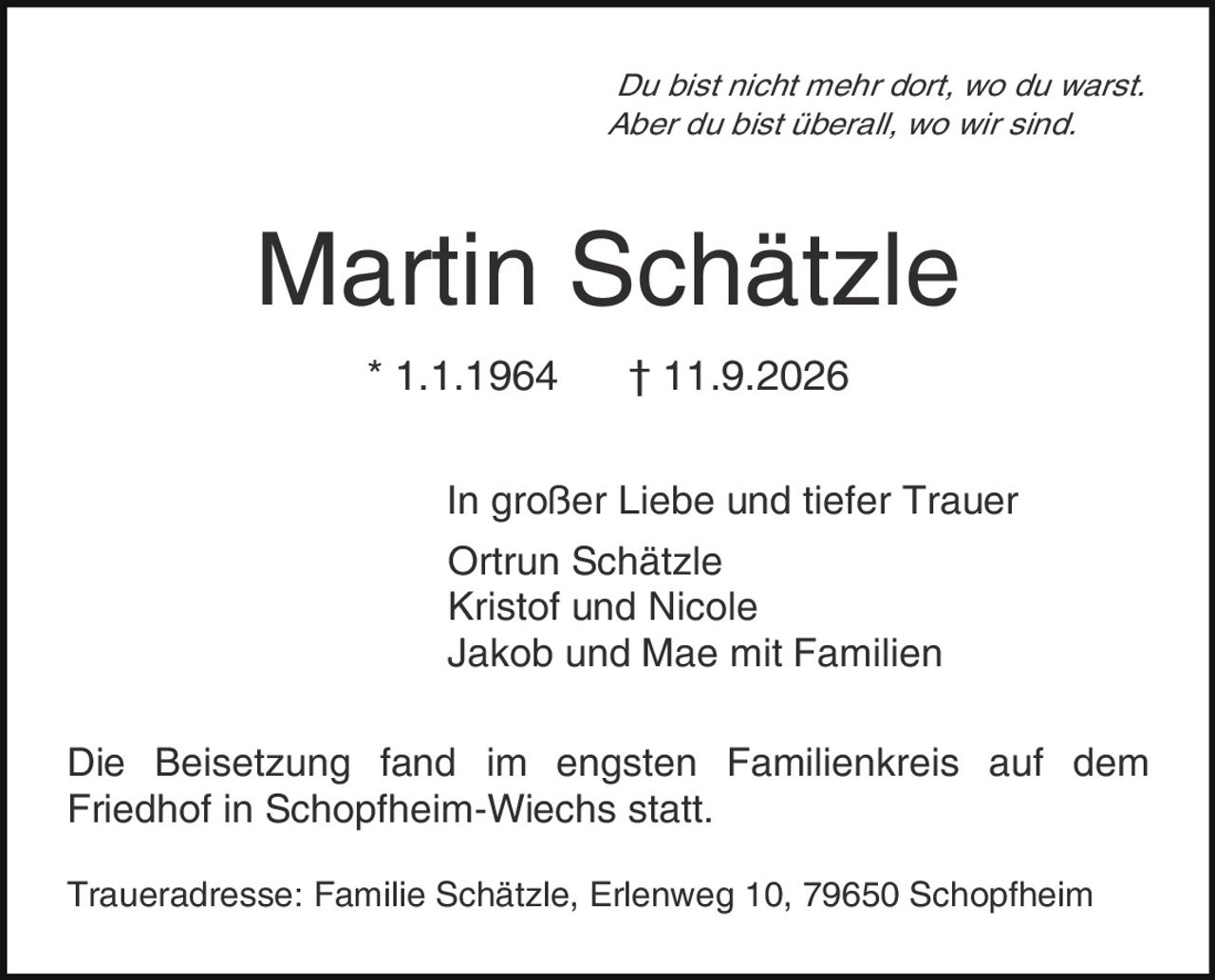 <p><i>Du bist nicht mehr dort, wo du warst.<br>Aber du bist überall, wo wir sind.</i></p><p><strong>Martin Schätzle</strong><br>* 1.1.1964     † 11.9.2026</p><p>In großer Liebe und tiefer Trauer<br>Ortrun Schätzle<br>Kristof und Nicole<br>Jakob und Mae mit Familien</p><p>Die Beisetzung fand im engsten Familienkreis auf dem Friedhof in Schopfheim-Wiechs statt.</p><p>Traueradresse: Familie Schätzle, Erlenweg 10, 79650 Schopfheim</p>