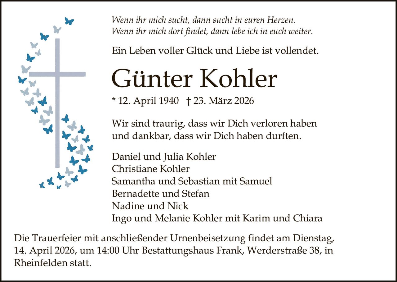 Wenn ihr mich sucht, dann sucht in euren Herzen.
Wenn ihr mich dort findet, dann lebe ich in euch weiter.

Ein Leben voller Glück und Liebe ist vollendet.

Günter Kohler
* 12. April 1940 † 23. März 2026
Wir sind traurig, dass wir Dich verloren haben
und dankbar, dass wir Dich haben durften.
Daniel und Julia Kohler
Christiane Kohler
Samantha und Sebastian mit Samuel
Bernadette und Stefan
Nadine und Nick
Ingo und Melanie Kohler mit Karim und Chiara
Die Trauerfeier mit anschließender Urnenbeisetzung findet am Dienstag,
14. April 2026, um 14:00 Uhr Bestattungshaus Frank, Werderstraße 38, in
Rheinfelden statt.