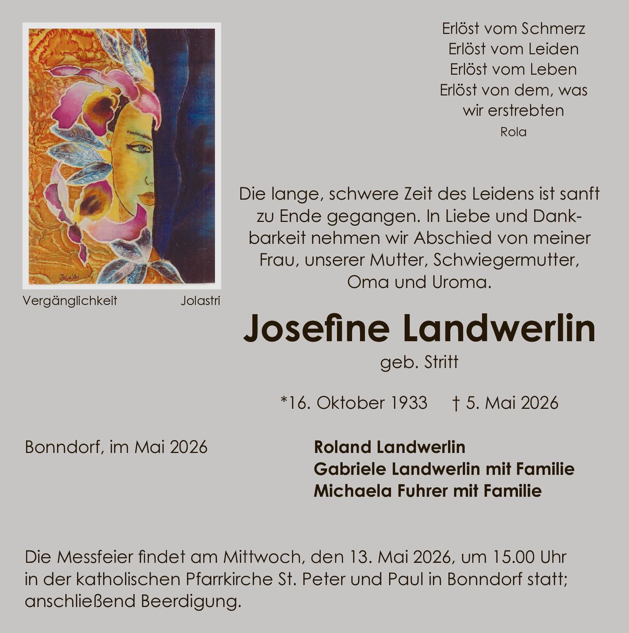 <p>Erlöst vom Schmerz<br>Erlöst vom Leiden<br>Erlöst vom Leben<br>Erlöst von dem, was<br>wir erstrebten<br>Rola</p><p>Die lange, schwere Zeit des Leidens ist sanft<br>zu Ende gegangen. In Liebe und Dank-<br>barkeit nehmen wir Abschied von meiner<br>Frau, unserer Mutter, Schwiegermutter,<br>Oma und Uroma.</p><p><strong>Josefine Landwerlin</strong><br>geb. Stritt</p><p>*16. Oktober 1933 † 5. Mai 2026</p><p>Bonndorf, im Mai 2026</p><p><strong>Roland Landwerlin</strong><br><strong>Gabriele Landwerlin mit Familie</strong><br><strong>Michaela Fuhrer mit Familie</strong></p><p>Die Messfeier findet am Mittwoch, den 13. Mai 2026, um 15.00 Uhr<br>in der katholischen Pfarrkirche St. Peter und Paul in Bonndorf statt;<br>anschließend Beerdigung.</p><p>Vergänglichkeit Jolastri</p>