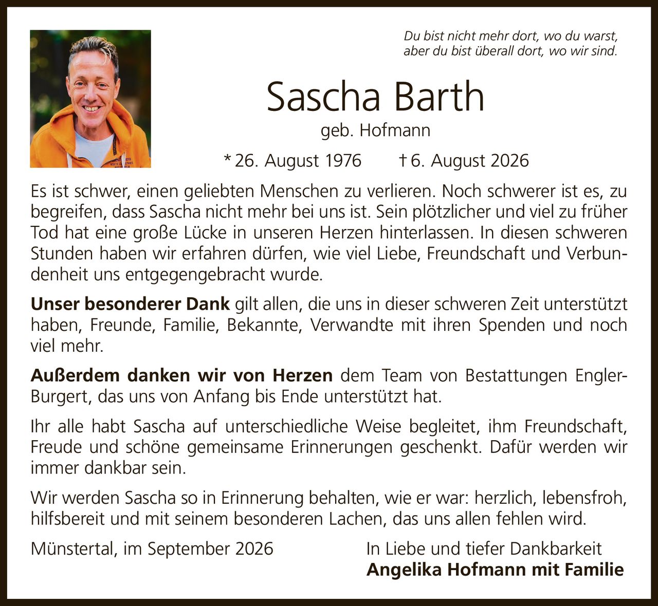 <p><i>Du bist nicht mehr dort, wo du warst, aber du bist überall dort, wo wir sind.</i></p>

<p><strong>Sascha Barth</strong><br>geb. Hofmann<br>* 26. August 1976  † 6. August 2026</p>

<p>Es ist schwer, einen geliebten Menschen zu verlieren. Noch schwerer ist es, zu begreifen, dass Sascha nicht mehr bei uns ist. Sein plötzlicher und viel zu früher Tod hat eine große Lücke in unseren Herzen hinterlassen. In diesen schweren Stunden haben wir erfahren dürfen, wie viel Liebe, Freundschaft und Verbundenheit uns entgegengebracht wurde.</p>

<p><strong>Unser besonderer Dank</strong> gilt allen, die uns in dieser schweren Zeit unterstützt haben, Freunde, Familie, Bekannte, Verwandte mit ihren Spenden und noch viel mehr.</p>

<p><strong>Außerdem danken wir von Herzen</strong> dem Team von Bestattungen EnglerBurgert, das uns von Anfang bis Ende unterstützt hat.</p>

<p>Ihr alle habt Sascha auf unterschiedliche Weise begleitet, ihm Freundschaft, Freude und schöne gemeinsame Erinnerungen geschenkt. Dafür werden wir immer dankbar sein.</p>

<p>Wir werden Sascha so in Erinnerung behalten, wie er war: herzlich, lebensfroh, hilfsbereit und mit seinem besonderen Lachen, das uns allen fehlen wird.</p>

<p>Münstertal, im September 2026                    In Liebe und tiefer Dankbarkeit<br><strong>Angelika Hofmann mit Familie</strong></p>