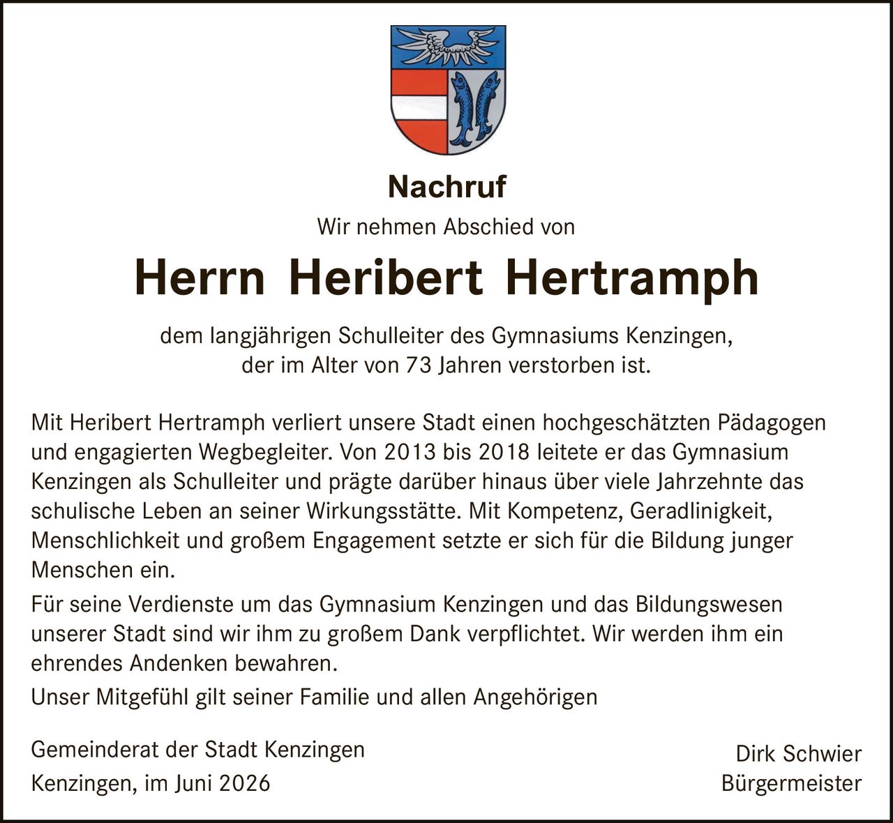 <p><strong>Nachruf</strong></p>

<p>Wir nehmen Abschied von</p>

<p><strong>Herrn Heribert Hertrampf</strong></p>

<p>dem langjährigen Schulleiter des Gymnasiums Kenzingen, der im Alter von 73 Jahren verstorben ist.</p>

<p>Mit Heribert Hertrampf verliert unsere Stadt einen hochgeschätzten Pädagogen und engagierten Wegbegleiter. Von 2013 bis 2018 leitete er das Gymnasium Kenzingen als Schulleiter und prägte darüber hinaus über viele Jahrzehnte das schulische Leben an seiner Wirkungsstätte. Mit Kompetenz, Geradlinigkeit, Menschlichkeit und großem Engagement setzte er sich für die Bildung junger Menschen ein.</p>

<p>Für seine Verdienste um das Gymnasium Kenzingen und das Bildungswesen unserer Stadt sind wir ihm zu großem Dank verpflichtet. Wir werden ihm ein ehrendes Andenken bewahren.</p>

<p>Unser Mitgefühl gilt seiner Familie und allen Angehörigen</p>

<p>Gemeinderat der Stadt Kenzingen &nbsp;&nbsp;&nbsp;&nbsp;&nbsp;&nbsp;&nbsp;&nbsp;&nbsp;&nbsp;&nbsp;&nbsp;&nbsp;&nbsp;&nbsp;&nbsp;&nbsp;&nbsp;&nbsp;&nbsp;&nbsp;&nbsp;&nbsp;&nbsp;&nbsp;&nbsp;&nbsp;&nbsp;&nbsp;&nbsp;&nbsp;&nbsp; Dirk Schwier<br/>Kenzingen, im Juni 2026 &nbsp;&nbsp;&nbsp;&nbsp;&nbsp;&nbsp;&nbsp;&nbsp;&nbsp;&nbsp;&nbsp;&nbsp;&nbsp;&nbsp;&nbsp;&nbsp;&nbsp;&nbsp;&nbsp;&nbsp;&nbsp;&nbsp;&nbsp;&nbsp;&nbsp;&nbsp;&nbsp;&nbsp;&nbsp;&nbsp;&nbsp;&nbsp;&nbsp;&nbsp;&nbsp;&nbsp;&nbsp;&nbsp;&nbsp;&nbsp;&nbsp;&nbsp;&nbsp;&nbsp;&nbsp;&nbsp;&nbsp; Bürgermeister</p>