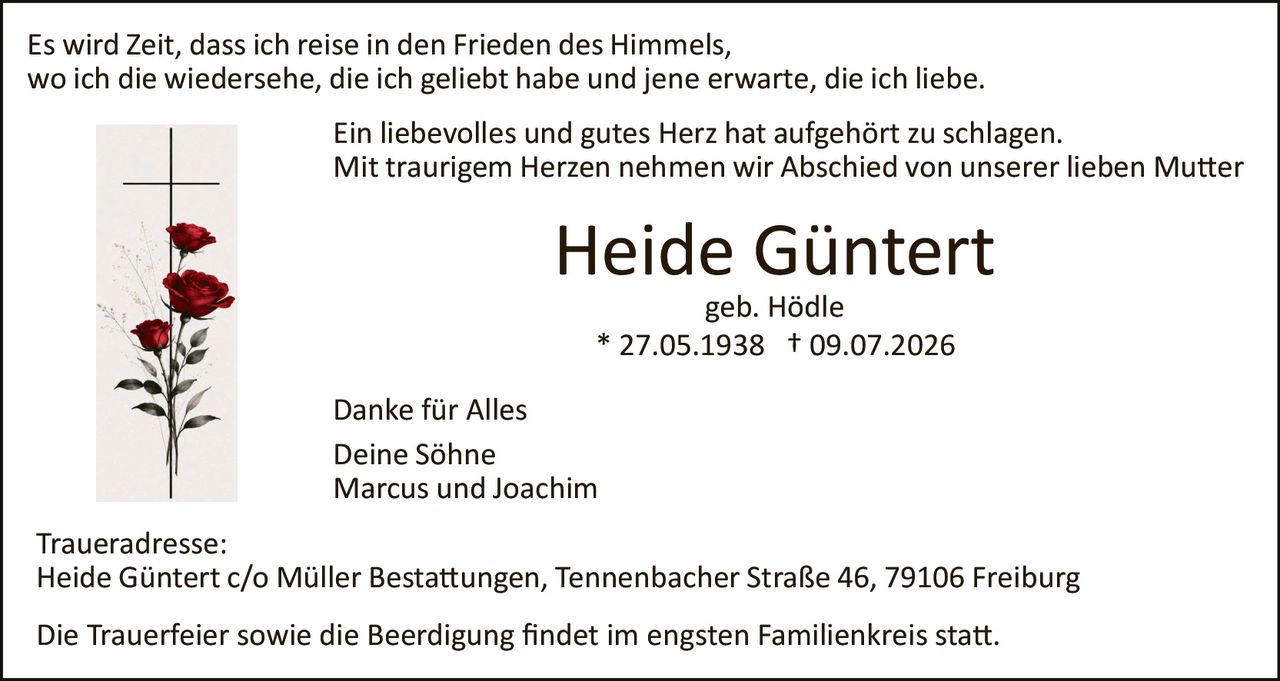 <p>Es wird Zeit, dass ich reise in den Frieden des Himmels,<br>wo ich die wiedersehe, die ich geliebt habe und jene erwarte, die ich liebe.</p><p>Ein liebevolles und gutes Herz hat aufgehört zu schlagen.<br>Mit traurigem Herzen nehmen wir Abschied von unserer lieben Mutter</p><p><strong>Heide Güntert</strong><br>geb. Hödle<br>* 27.05.1938 † 09.07.2026</p><p>Danke für Alles<br>Deine Söhne<br>Marcus und Joachim</p><p>Traueradresse:<br>Heide Güntert c/o Müller Bestattungen, Tennenbacher Straße 46, 79106 Freiburg</p><p>Die Trauerfeier sowie die Beerdigung findet im engsten Familienkreis statt.</p>