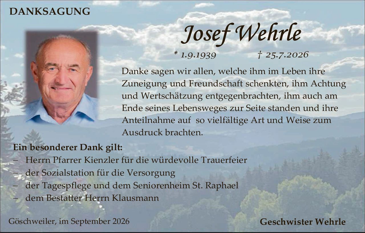 <p><strong>DANKSAGUNG</strong></p>

<p><strong>Josef Wehrle</strong></p>

<p>* 1.9.1939                † 25.7.2026</p>

<p>Danke sagen wir allen, welche ihm im Leben ihre Zuneigung und Freundschaft schenkten, ihm Achtung und Wertschätzung entgegenbrachten, ihm auch am Ende seines Lebensweges zur Seite standen und ihre Anteilnahme auf so vielfältige Art und Weise zum Ausdruck brachten.</p>

<p><strong>Ein besonderer Dank gilt:</strong></p>

<p>– Herrn Pfarrer Kienzler für die würdevolle Trauerfeier</p>

<p>– der Sozialstation für die Versorgung</p>

<p>– der Tagespflege und dem Seniorenheim St. Raphael</p>

<p>– dem Bestatter Herrn Klausmann</p>

<p>Göschweiler, im September 2026                                                    Geschwister Wehrle</p>