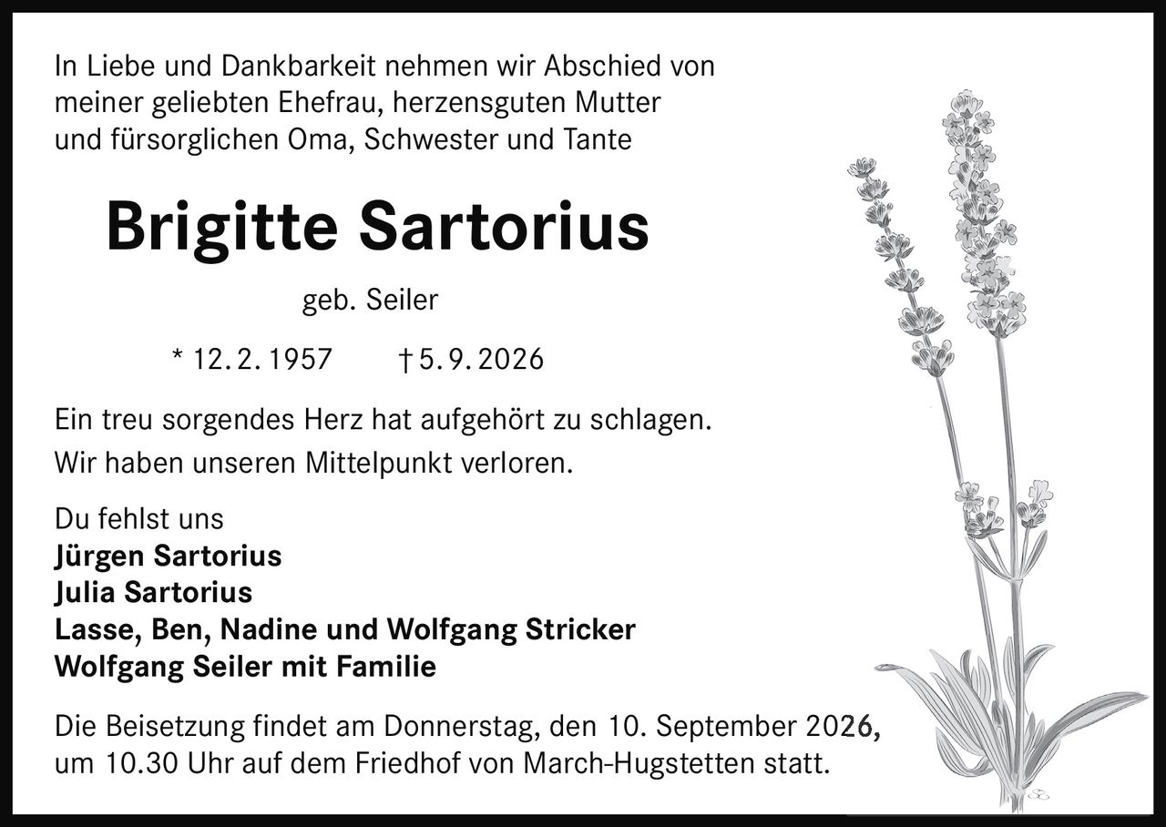 <p>In Liebe und Dankbarkeit nehmen wir Abschied von meiner geliebten Ehefrau, herzensguten Mutter und fürsorglichen Oma, Schwester und Tante</p><p><strong>Brigitte Sartorius geb. Seiler</strong></p><p>* 12. 2. 1957 † 5. 9. 2026</p><p>Ein treu sorgendes Herz hat aufgehört zu schlagen.<br>Wir haben unseren Mittelpunkt verloren.<br>Du fehlst uns</p><p><strong>Jürgen Sartorius</strong><br><strong>Julia Sartorius</strong><br><strong>Lasse, Ben, Nadine und Wolfgang Stricker</strong><br><strong>Wolfgang Seiler mit Familie</strong></p><p>Die Beisetzung findet am Donnerstag, den 10. September 2026, um 10.30 Uhr auf dem Friedhof von March-Hugstetten statt.</p>