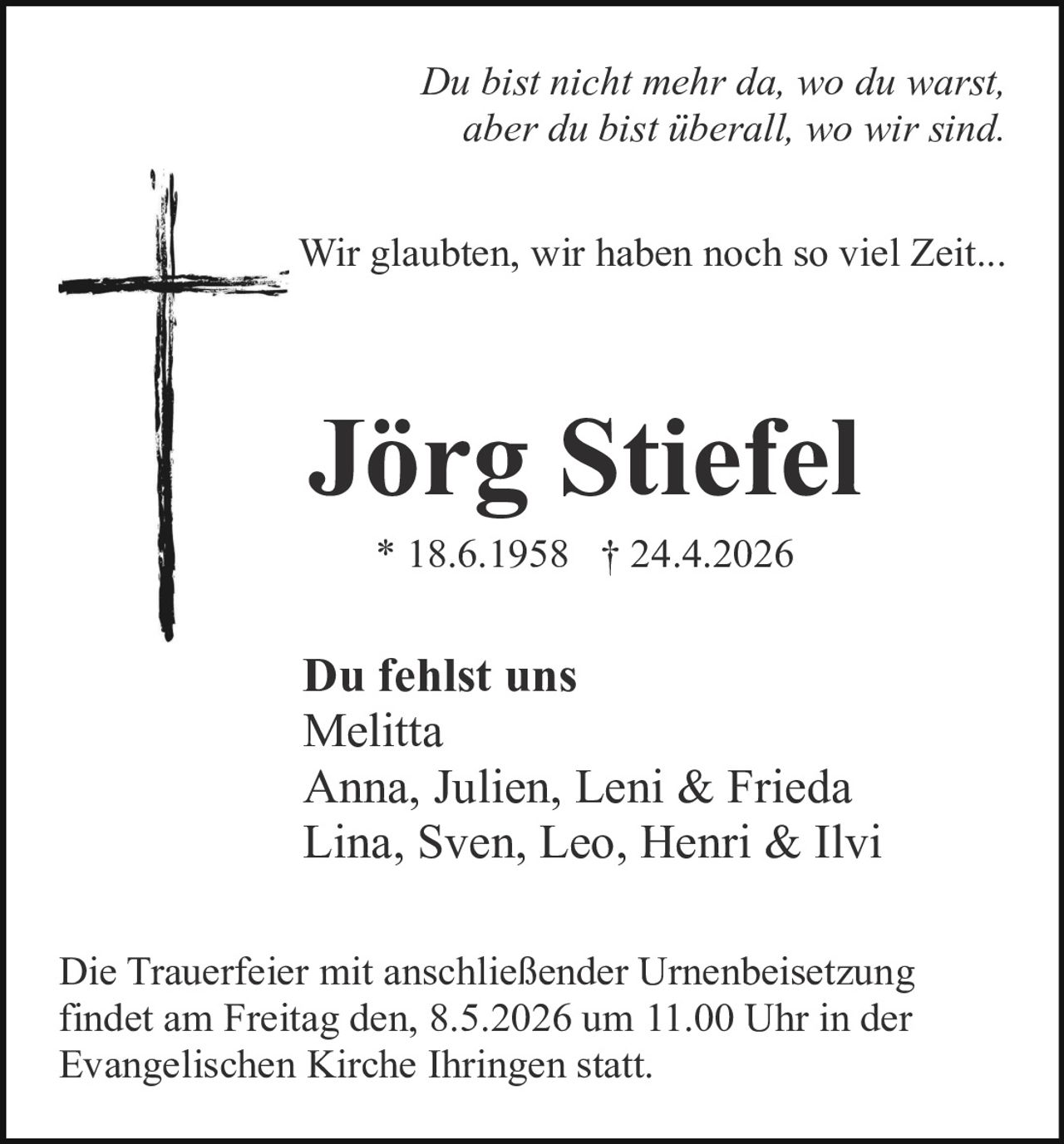 <p><i>Du bist nicht mehr da, wo du warst, <br>aber du bist überall, wo wir sind.</i></p><p>Wir glaubten, wir haben noch so viel Zeit...</p><p><strong>Jörg Stiefel</strong><br>* 18.6.1958 † 24.4.2026</p><p><strong>Du fehlst uns</strong><br>Melitta<br>Anna, Julien, Leni & Frieda<br>Lina, Sven, Leo, Henri & Ilvi</p><p>Die Trauerfeier mit anschließender Urnenbeisetzung findet am Freitag den, 8.5.2026 um 11.00 Uhr in der Evangelischen Kirche Ihringen statt.</p>