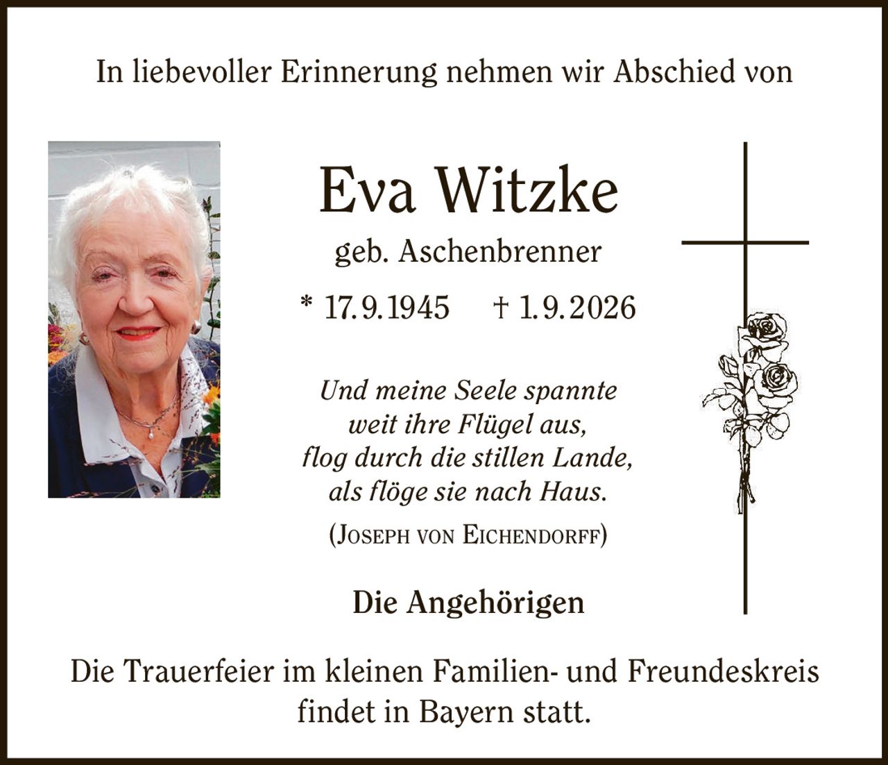 <p>In liebevoller Erinnerung nehmen wir Abschied von</p>

<p><strong>Eva Witzke</strong><br/>geb. Aschenbrenner<br/>* 17.9.1945 † 1.9.2026</p>

<p><i>Und meine Seele spannte<br/>weit ihre Flügel aus,<br/>flог durch die stillen Lande,<br/>als flöge sie nach Haus.</i><br/>(JOSEPH VON EICHENDORFF)</p>

<p><strong>Die Angehörigen</strong></p>

<p>Die Trauerfeier im kleinen Familien- und Freundeskreis findet in Bayern statt.</p>