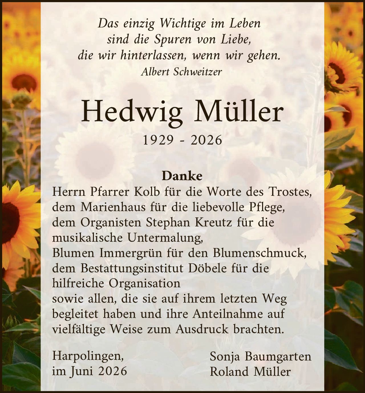 <p><i>Das einzig Wichtige im Leben sind die Spuren von Liebe, die wir hinterlassen, wenn wir gehen.<br>Albert Schweitzer</i></p>

<p><strong>Hedwig Müller</strong><br>1929 – 2026</p>

<p><strong>Danke</strong><br>Herrn Pfarrer Kolb für die Worte des Trostes, dem Marienhaus für die liebevolle Pflege, dem Organisten Stephan Kreutz für die musikalische Untermalung, Blumen Immergrün für den Blumenschmuck, dem Bestattungsinstitut Döbele für die hilfreiche Organisation sowie allen, die sie auf ihrem letzten Weg begleitet haben und ihre Anteilnahme auf vielfältige Weise zum Ausdruck brachten.</p>

<p>Harpolingen,<br>im Juni 2026</p>

<p>Sonja Baumgarten<br>Roland Müller</p>