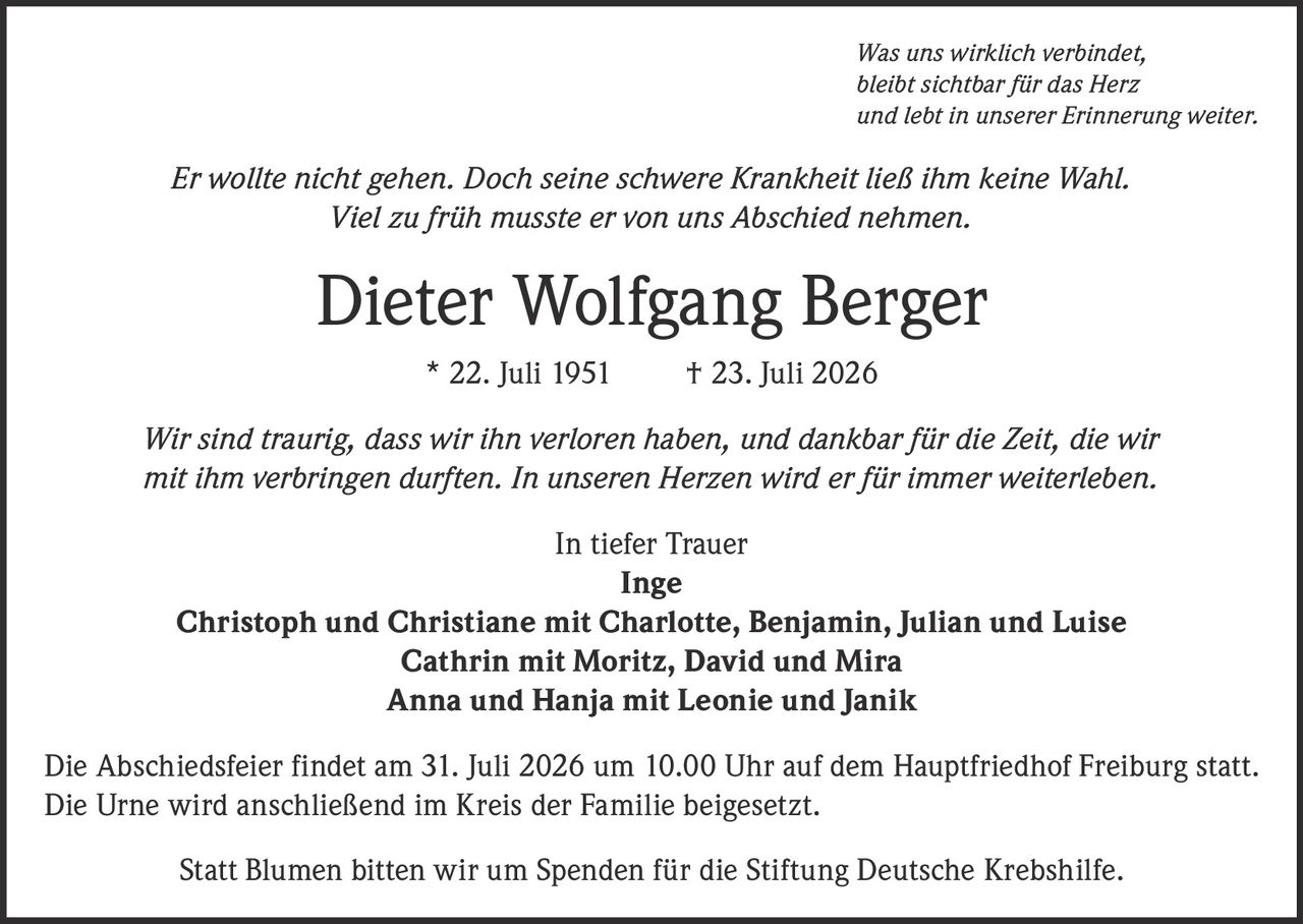 <p><i>Was uns wirklich verbindet, bleibt sichtbar für das Herz und lebt in unserer Erinnerung weiter.</i></p>
<p><i>Er wollte nicht gehen. Doch seine schwere Krankheit ließ ihm keine Wahl. Viel zu früh musste er von uns Abschied nehmen.</i></p>
<p><strong>Dieter Wolfgang Berger</strong> * 22. Juli 1951 † 23. Juli 2026</p>
<p><i>Wir sind traurig, dass wir ihn verloren haben, und dankbar für die Zeit, die wir mit ihm verbringen durften. In unseren Herzen wird er für immer weiterleben.</i></p>
<p><strong>In tiefer Trauer</strong><br/>
Inge<br/>
Christoph und Christiane mit Charlotte, Benjamin, Julian und Luise<br/>
Cathrin mit Moritz, David und Mira<br/>
Anna und Hanja mit Leonie und Janik</p>
<p>Die Abschiedsfeier findet am 31. Juli 2026 um 10.00 Uhr auf dem Hauptfriedhof Freiburg statt. Die Urne wird anschließend im Kreis der Familie beigesetzt.</p>
<p>Statt Blumen bitten wir um Spenden für die Stiftung Deutsche Krebshilfe.</p>