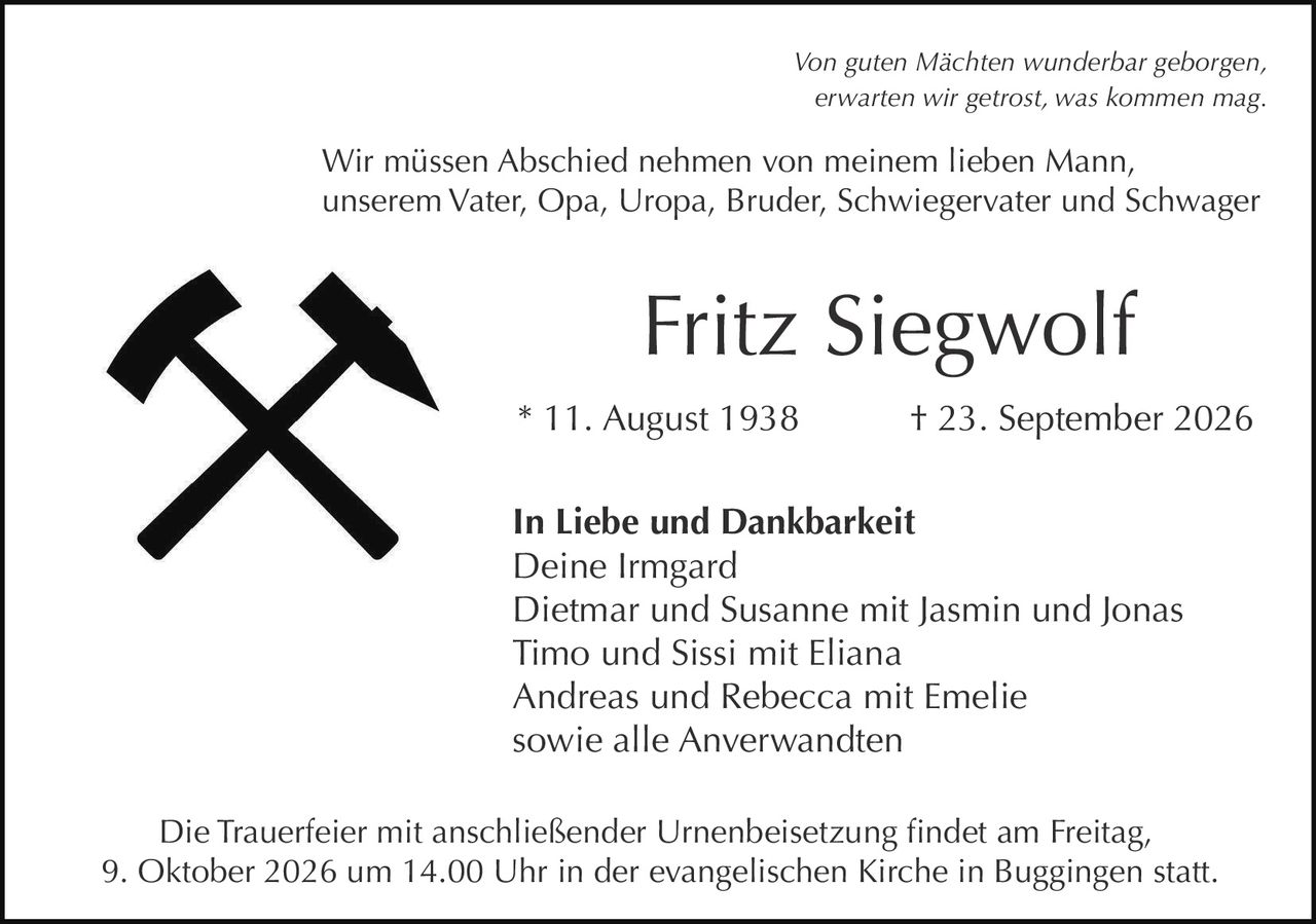 <p><i>Von guten Mächten wunderbar geborgen,<br>erwarten wir getrost, was kommen mag.</i></p><p>Wir müssen Abschied nehmen von meinem lieben Mann,<br>unserem Vater, Opa, Uropa, Bruder, Schwiegervater und Schwager</p><p><strong>Fritz Siegwolf</strong></p><p>* 11. August 1938 † 23. September 2026</p><p><strong>In Liebe und Dankbarkeit</strong><br>Deine Irmgard<br>Dietmar und Susanne mit Jasmin und Jonas<br>Timo und Sissi mit Eliana<br>Andreas und Rebecca mit Emelie<br>sowie alle Anverwandten</p><p>Die Trauerfeier mit anschließender Urnenbeisetzung findet am Freitag, 9. Oktober 2026 um 14.00 Uhr in der evangelischen Kirche in Buggingen statt.</p>