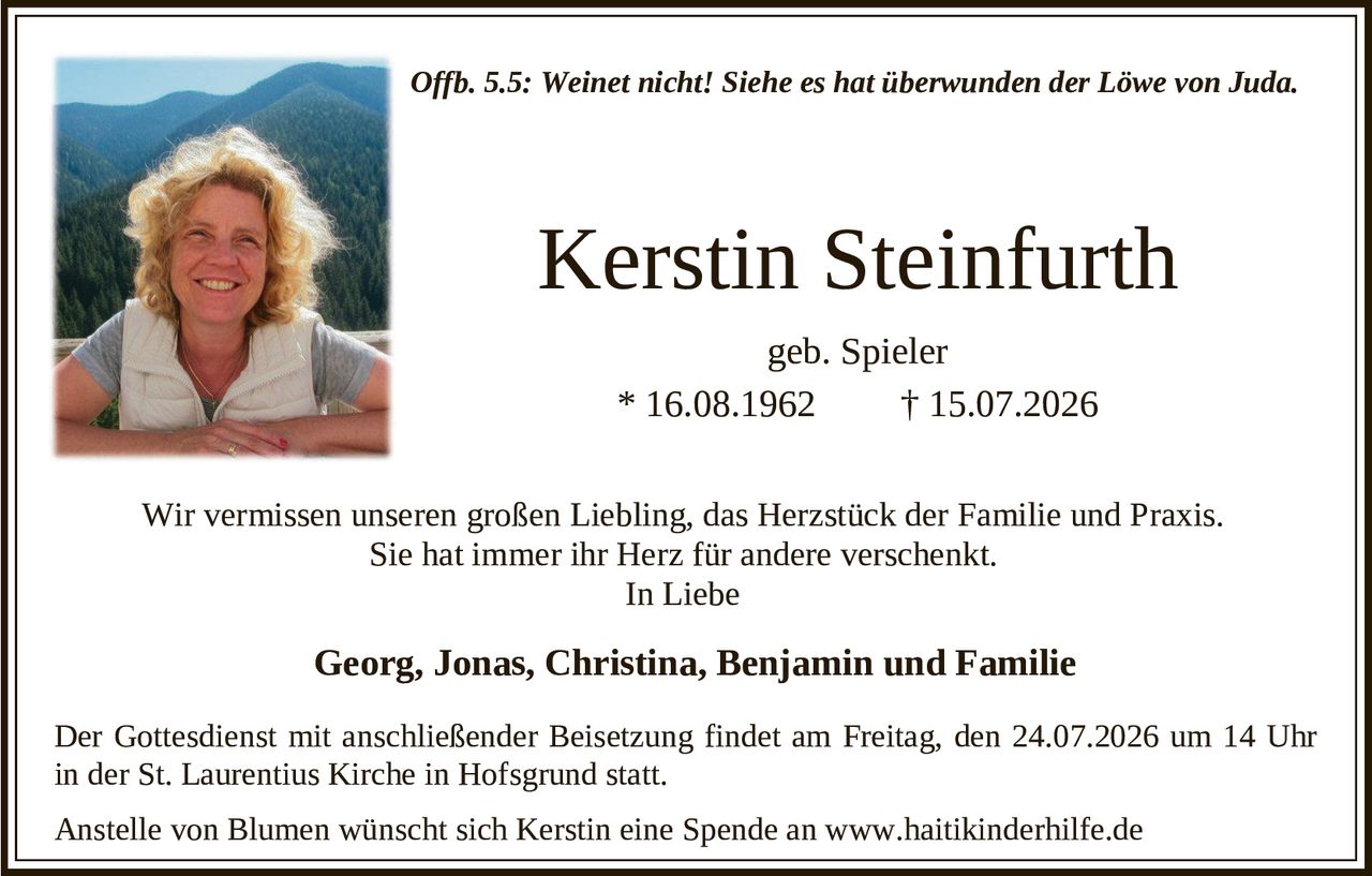 <p><i>Offb. 5.5: Weinet nicht! Siehe es hat überwunden der Löwe von Juda.</i></p>

<p><strong>Kerstin Steinfurth</strong><br/>
geb. Spieler<br/>
* 16.08.1962 † 15.07.2026</p>

<p>Wir vermissen unseren großen Liebling, das Herzstück der Familie und Praxis. Sie hat immer ihr Herz für andere verschenkt.</p>

<p>In Liebe</p>

<p><strong>Georg, Jonas, Christina, Benjamin und Familie</strong></p>

<p>Der Gottesdienst mit anschließender Beisetzung findet am Freitag, den 24.07.2026 um 14 Uhr in der St. Laurentius Kirche in Hofsgrund statt.</p>

<p>Anstelle von Blumen wünscht sich Kerstin eine Spende an www.haitikinderhilfe.de</p>