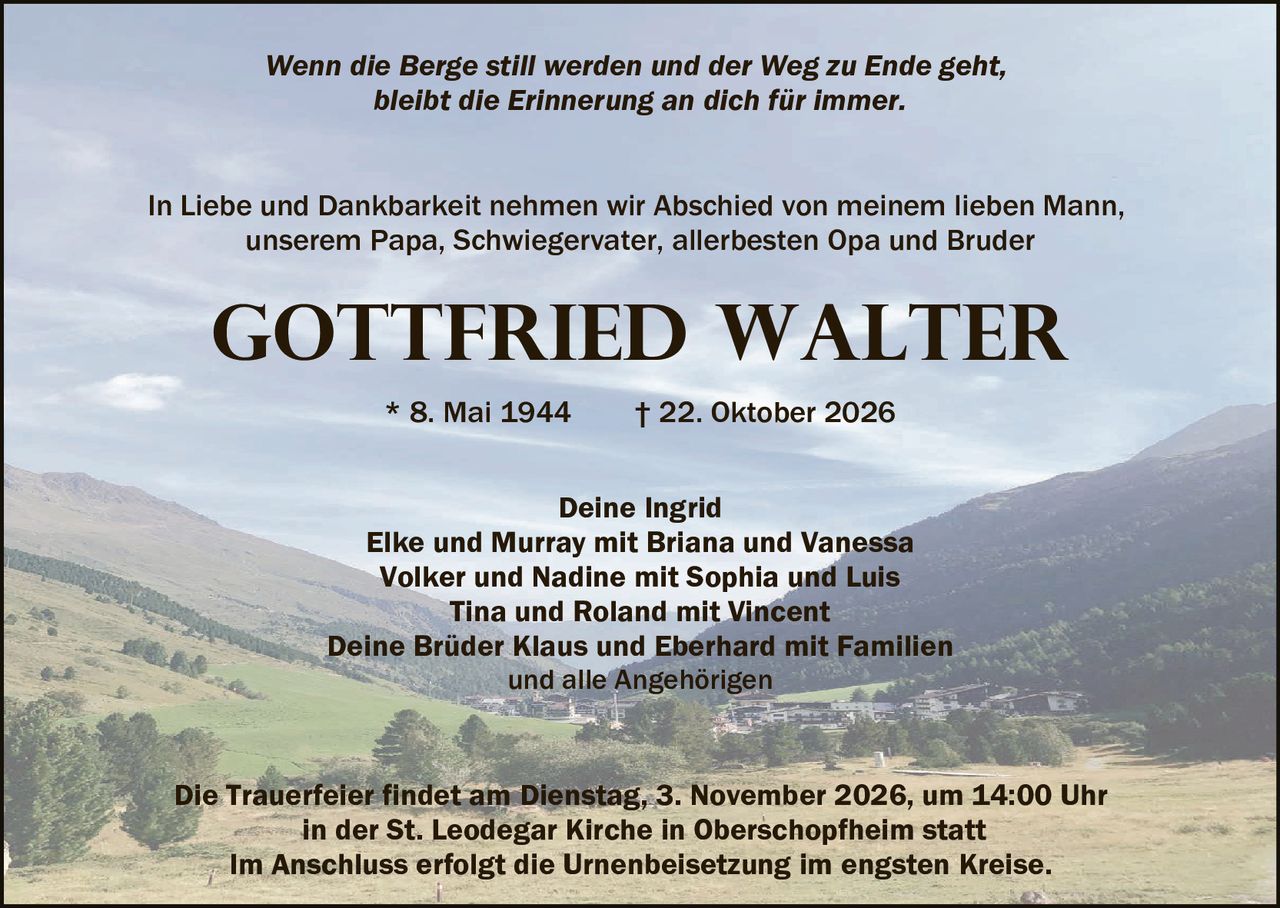 <p><i>Wenn die Berge still werden und der Weg zu Ende geht, bleibt die Erinnerung an dich für immer.</i></p>

<p>In Liebe und Dankbarkeit nehmen wir Abschied von meinem lieben Mann, unserem Papa, Schwiegervater, allerbesten Opa und Bruder</p>

<p><strong>GOTTFRIED WALTER</strong></p>

<p>* 8. Mai 1944     † 22. Oktober 2026</p>

<p>Deine Ingrid<br/>
Elke und Murray mit Briana und Vanessa<br/>
Volker und Nadine mit Sophia und Luis<br/>
Tina und Roland mit Vincent<br/>
Deine Brüder Klaus und Eberhard mit Familien<br/>
und alle Angehörigen</p>

<p>Die Trauerfeier findet am Dienstag, 3. November 2026, um 14:00 Uhr<br/>
in der St. Leodegar Kirche in Oberschopfheim statt<br/>
Im Anschluss erfolgt die Urnenbeisetzung im engsten Kreise.</p>