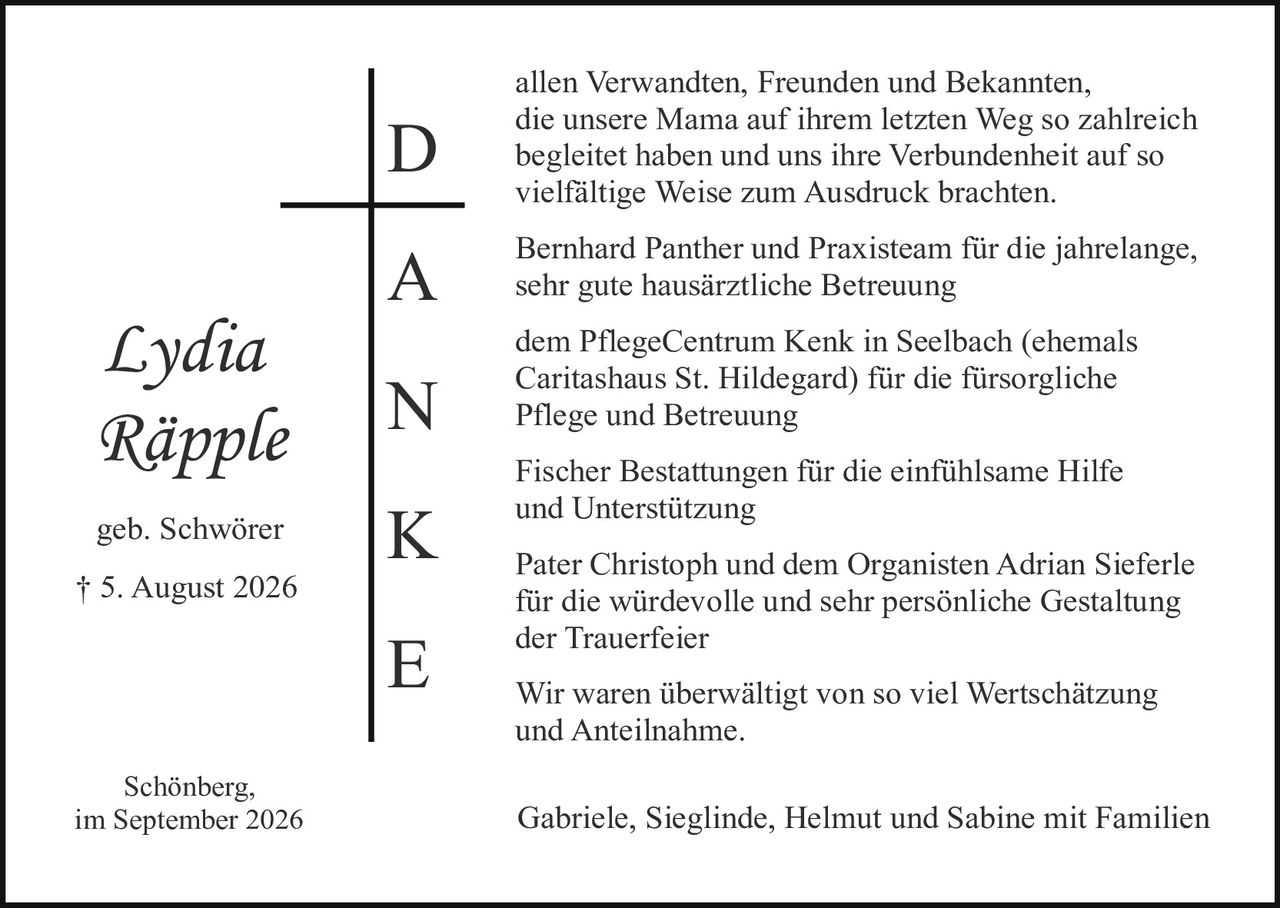 <p><i>Lydia Räpple</i><br />geb. Schwörer<br />† 5. August 2026</p><p>Schönberg,<br />im September 2026</p><p><strong>D</strong>anken herzlich allen Verwandten, Freunden und Bekannten, die unsere Mama auf ihrem letzten Weg so zahlreich begleitet haben und uns ihre Verbundenheit auf so vielfältige Weise zum Ausdruck brachten.</p><p><strong>A</strong> Bernhard Panther und Praxisteam für die jahrelange, sehr gute hausärztliche Betreuung</p><p><strong>N</strong> dem PflegeCentrum Kenk in Seelbach (ehemals Caritashaus St. Hildegard) für die fürsorglich Pflege und Betreuung</p><p><strong>K</strong> Fischer Bestattungen für die einfühlsame Hilfe und Unterstützung</p><p><strong>E</strong> Pater Christoph und dem Organisten Adrian Sieferle für die würdevolle und sehr persönliche Gestaltung der Trauerfeier</p><p>Wir waren überwältigt von so viel Wertschätzung und Anteilnahme.</p><p>Gabriele, Sieglinde, Helmut und Sabine mit Familien</p>