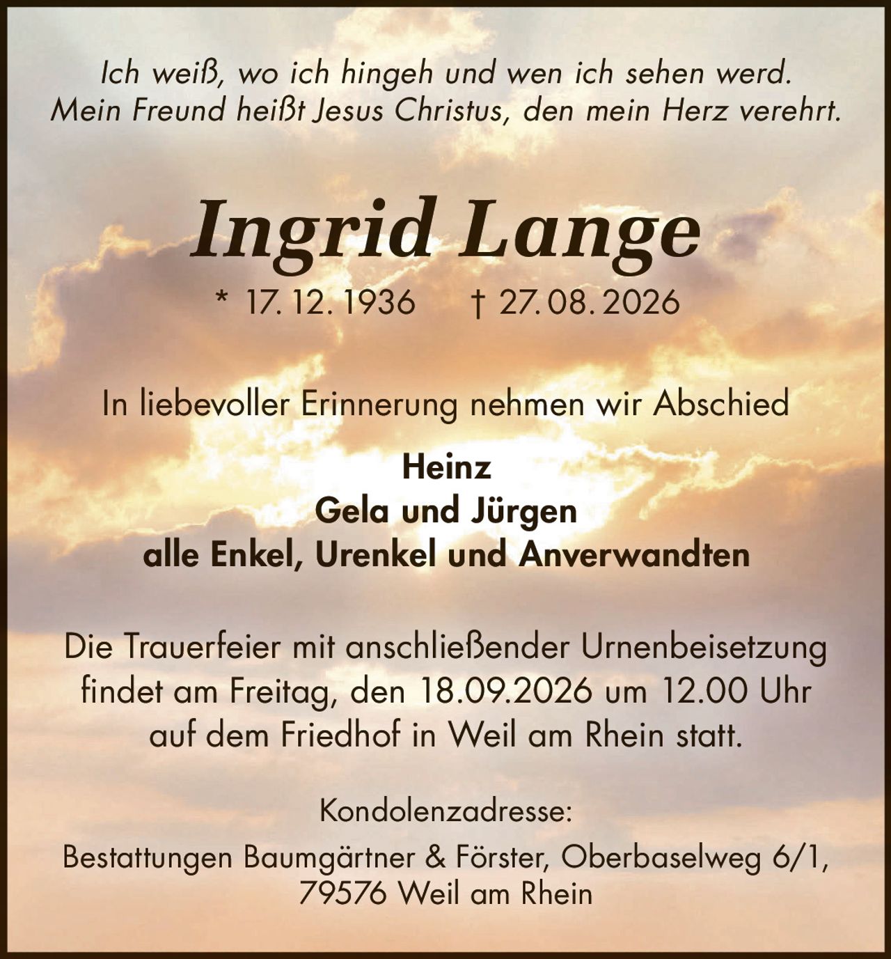 <p><i>Ich weiß, wo ich hingeh und wen ich sehen werd.<br>Mein Freund heißt Jesus Christus, den mein Herz verehrt.</i></p><p><strong>Ingrid Lange</strong><br>* 17. 12. 1936 † 27. 08. 2026</p><p>In liebevoller Erinnerung nehmen wir Abschied</p><p><strong>Heinz<br>Gela und Jürgen<br>alle Enkel, Urenkel und Anverwandten</strong></p><p>Die Trauerfeier mit anschließender Urnenbeisetzung findet am Freitag, den 18.09.2026 um 12.00 Uhr auf dem Friedhof in Weil am Rhein statt.</p><p><strong>Kondolenzadresse:</strong><br>Bestattungen Baumgärtner & Förster, Oberbaselweg 6/1, 79576 Weil am Rhein</p>