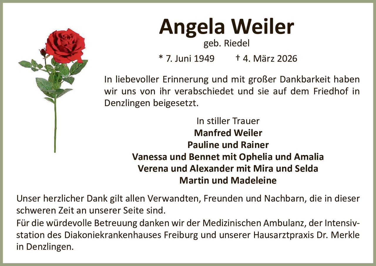 Angela Weiler

geb. Riedel
* 7. Juni 1949
† 4. März 2026
In liebevoller Erinnerung und mit großer Dankbarkeit haben
wir uns von ihr verabschiedet und sie auf dem Friedhof in
Denzlingen beigesetzt.
In stiller Trauer
Manfred Weiler
Pauline und Rainer
Vanessa und Bennet mit Ophelia und Amalia
Verena und Alexander mit Mira und Selda
Martin und Madeleine
Unser herzlicher Dank gilt allen Verwandten, Freunden und Nachbarn, die in dieser
schweren Zeit an unserer Seite sind.
Für die würdevolle Betreuung danken wir der Medizinischen Ambulanz, der Intensiv­
station des Diakoniekrankenhauses Freiburg und unserer Hausarztpraxis Dr. Merkle
in Denzlingen.