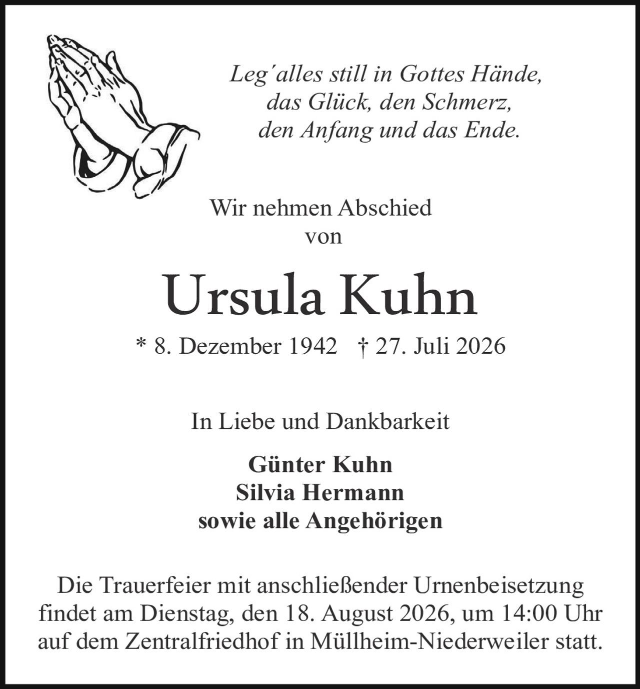 <p><i>Leg´alles still in Gottes Hände, das Glück, den Schmerz, den Anfang und das Ende.</i></p>

<p>Wir nehmen Abschied von</p>

<p><strong>Ursula Kuhn</strong></p>

<p>* 8. Dezember 1942  † 27. Juli 2026</p>

<p>In Liebe und Dankbarkeit</p>

<p><strong>Günter Kuhn<br>Silvia Hermann<br>sowie alle Angehörigen</strong></p>

<p>Die Trauerfeier mit anschließender Urnenbeisetzung findet am Dienstag, den 18. August 2026, um 14:00 Uhr auf dem Zentralfriedhof in Müllheim-Niederweiler statt.</p>