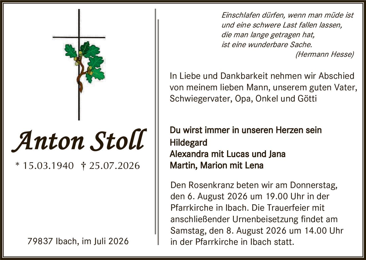 <p><i>Einschlafen dürfen, wenn man müde ist und eine schwere Last fallen lassen, die man lange getragen hat, ist eine wunderbare Sache.</i><br><i>(Hermann Hesse)</i></p>

<p>In Liebe und Dankbarkeit nehmen wir Abschied von meinem lieben Mann, unserem guten Vater, Schwiegervater, Opa, Onkel und Götti</p>

<p>Du wirst immer in unseren Herzen sein<br><strong>Hildegard</strong><br>Alexandra mit Lucas und Jana<br>Martin, Marion mit Lena</p>

<p>Den Rosenkranz beten wir am Donnerstag, den 6. August 2026 um 19.00 Uhr in der Pfarrkirche in Ibach. Die Trauerfeier mit anschließender Urnenbeisetzung findet am Samstag, den 8. August 2026 um 14.00 Uhr in der Pfarrkirche in Ibach statt.</p>

<p>79837 Ibach, im Juli 2026</p>