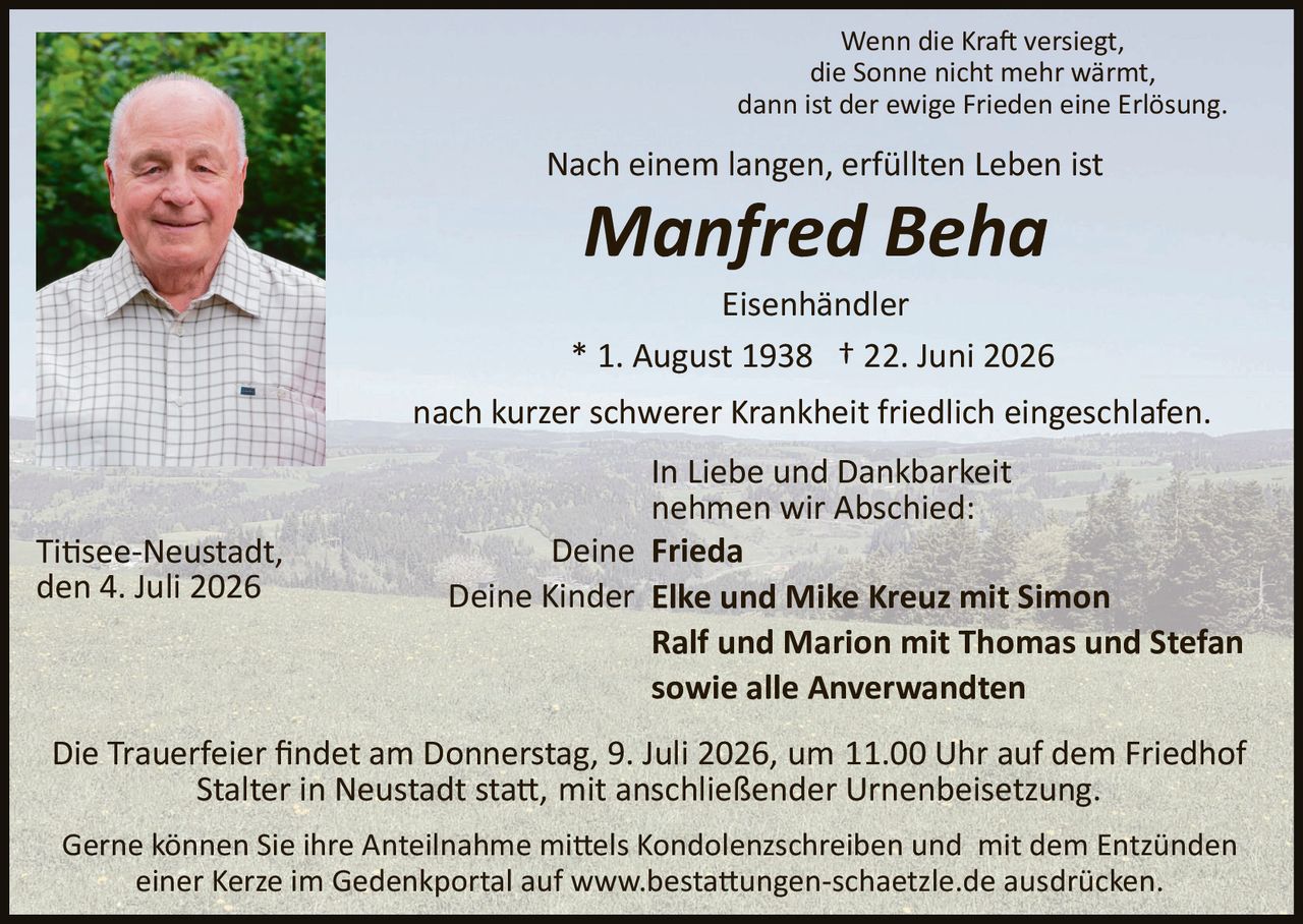 <p>Wenn die Kraft versiegt,<br>die Sonne nicht mehr wärmt,<br>dann ist der ewige Frieden eine Erlösung.</p>

<p>Nach einem langen, erfüllten Leben ist</p>

<p><strong><i>Manfred Beha</i></strong></p>

<p>Eisenhändler</p>

<p>* 1. August 1938  † 22. Juni 2026</p>

<p>nach kurzer schwerer Krankheit friedlich eingeschlafen.</p>

<p>In Liebe und Dankbarkeit<br>nehmen wir Abschied:</p>

<p>Deine <strong>Frieda</strong><br>Deine Kinder <strong>Elke und Mike Kreuz mit Simon<br>Ralf und Marion mit Thomas und Stefan<br>sowie alle Anverwandten</strong></p>

<p>Titisee-Neustadt,<br>den 4. Juli 2026</p>

<p>Die Trauerfeier findet am Donnerstag, 9. Juli 2026, um 11.00 Uhr auf dem Friedhof Stalter in Neustadt statt, mit anschließender Urnenbeisetzung.</p>

<p>Gerne können Sie Ihre Anteilnahme mittels Kondolenzschreiben und mit dem Entzünden einer Kerze im Gedenkportal auf www.bestattungen-schaetzle.de ausdrücken.</p>