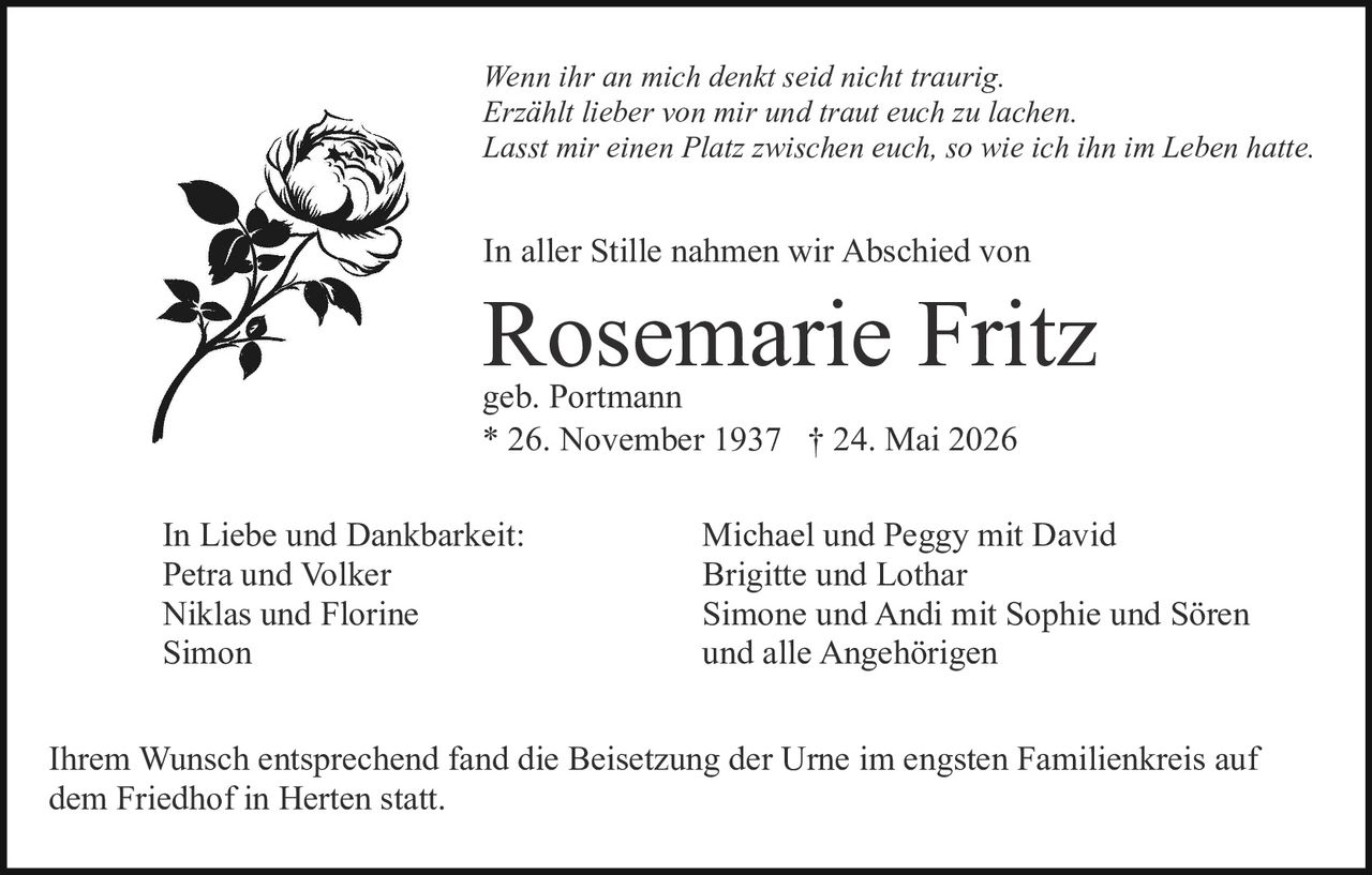 <p><strong>geb. Portmann</strong></p>

<p><strong>* 26. November 1937 † 24. Mai 2026</strong></p>

<p><i>Wenn ihr an mich denkt seid nicht traurig.<br>Erzählt lieber von mir und traut euch zu lachen.<br>Lasst mir einen Platz zwischen euch, so wie ich ihn im Leben hatte.</i></p>

<p>In aller Stille nahmen wir Abschied von</p>

<p>In Liebe und Dankbarkeit:<br>Petra und Volker<br>Niklas und Florine<br>Simon</p>

<p>Michael und Peggy mit David<br>Brigitte und Lothar<br>Simone und Andi mit Sophie und Sören<br>und alle Angehörigen</p>

<p>Ihrem Wunsch entsprechend fand die Beisetzung der Urne im engsten Familienkreis auf dem Friedhof in Herten statt.</p>