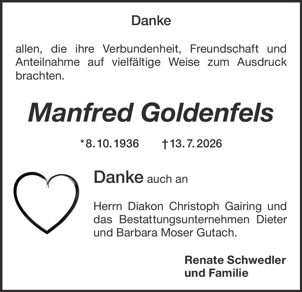 <p><strong>Danke</strong></p><p>allen, die ihre Verbundenheit, Freundschaft und Anteilnahme auf vielfältige Weise zum Ausdruck brachten.</p><p><i>Manfred Goldenfels</i> * 8. 10. 1936 † 13. 7. 2026</p><p><strong>Danke</strong> auch an</p><p>Herrn Diakon Christoph Gairing und das Bestattungsunternehmen Dieter und Barbara Moser Gutach.</p><p><strong>Renate Schwedler<br>und Familie</strong></p>