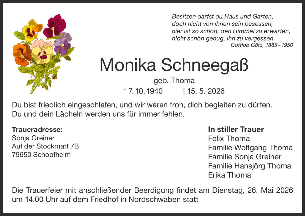 <p>Besitzen darfst du Haus und Garten,<br>doch nicht von ihnen sein besessen,<br>hier ist so schön, den Himmel zu erwarten,<br>nicht schön genug, ihn zu vergessen.<br><i>Gottlob Götz, 1885–1950</i></p><p><strong>Monika Schneegaß</strong><br>geb. Thoma<br>* 7.10.1940 †15. 5. 2026</p><p>Du bist friedlich eingeschlafen, und wir waren froh, dich begleiten zu dürfen.<br>Du und dein Lächeln werden uns für immer fehlen.</p><p><strong>Traueradresse:</strong><br>Sonja Greiner<br>Auf der Stockmatt 7B<br>79650 Schopfheim</p><p><strong>In stiller Trauer</strong><br>Felix Thoma<br>Familie Wolfgang Thoma<br>Familie Sonja Greiner<br>Familie Hansjörg Thoma<br>Erika Thoma</p><p>Die Trauerfeier mit anschließender Beerdigung findet am Dienstag, 26. Mai 2026<br>um 14.00 Uhr auf dem Friedhof in Nordschwaben statt</p>