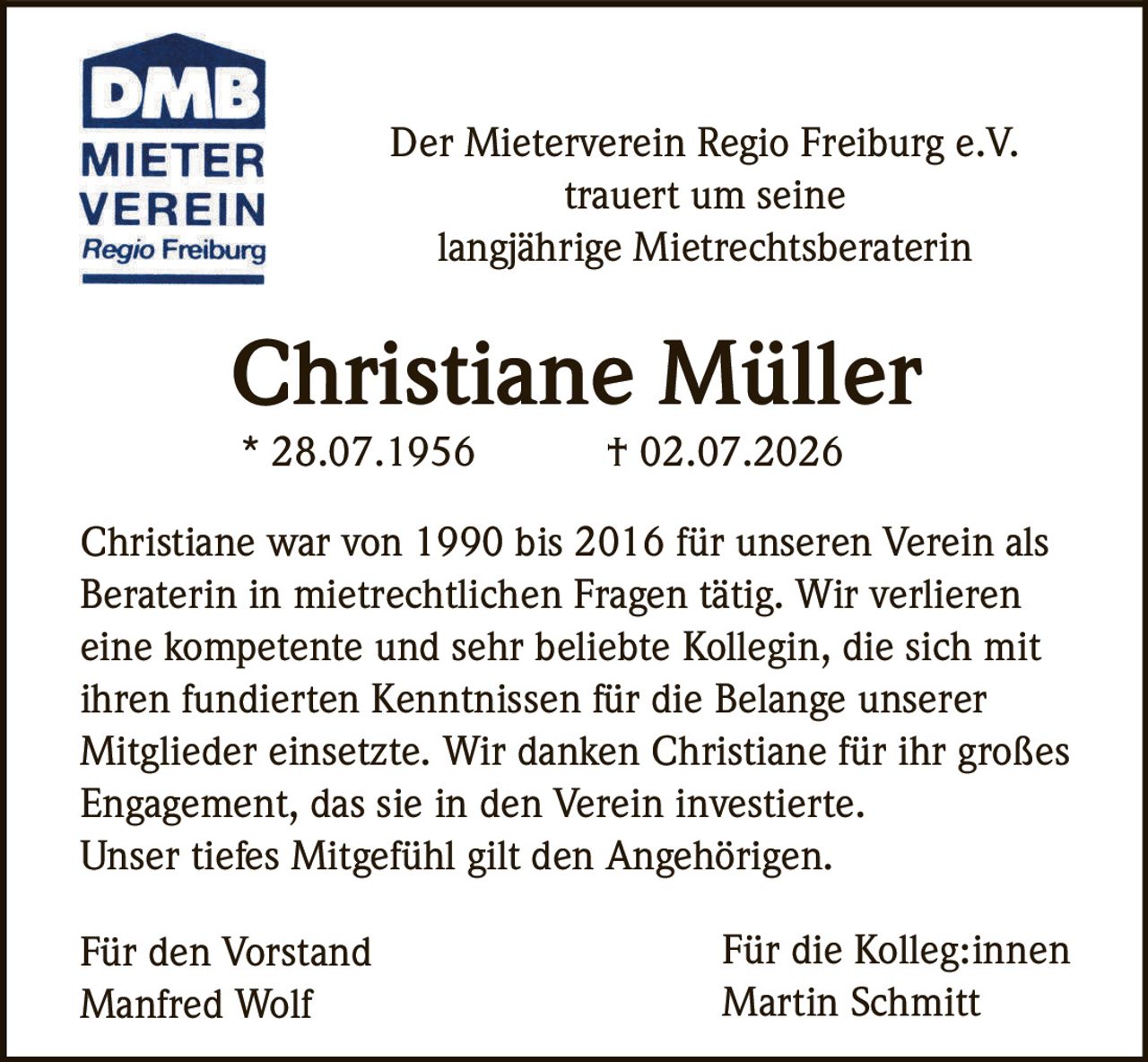 <p>Der Mieterverein Regio Freiburg e.V. trauert um seine langjährige Mietrechtsberaterin</p>

<p><strong>Christiane Müller</strong><br>
* 28.07.1956 † 02.07.2026</p>

<p>Christiane war von 1990 bis 2016 für unseren Verein als Beraterin in mietrechtlichen Fragen tätig. Wir verlieren eine kompetente und sehr beliebte Kollegin, die sich mit ihren fundierten Kenntnissen für die Belange unserer Mitglieder einsetzte. Wir danken Christiane für ihr großes Engagement, das sie in den Verein investierte. Unser tiefes Mitgefühl gilt den Angehörigen.</p>

<p>Für den Vorstand<br>
Manfred Wolf</p>

<p>Für die Kolleg:innen<br>
Martin Schmitt</p>