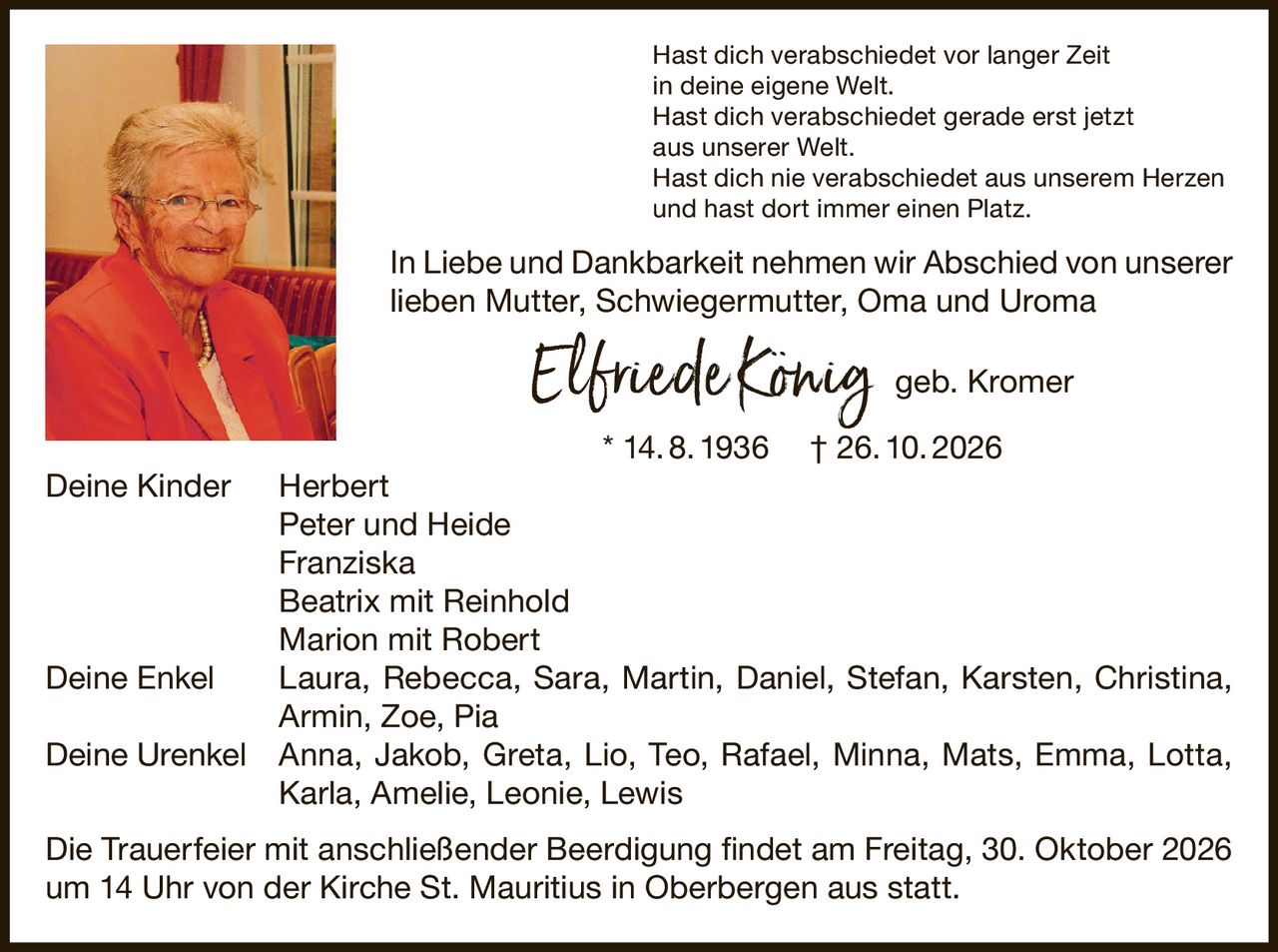 <p>Hast dich verabschiedet vor langer Zeit<br>in deine eigene Welt.<br>Hast dich verabschiedet gerade erst jetzt<br>aus unserer Welt.<br>Hast dich nie verabschiedet aus unserem Herzen<br>und hast dort immer einen Platz.</p><p>In Liebe und Dankbarkeit nehmen wir Abschied von unserer lieben Mutter, Schwiegermutter, Oma und Uroma</p><p><strong>Elfriede König geb. Kromer</strong><br>* 14. 8. 1936 † 26. 10. 2026</p><p><strong>Deine Kinder</strong> Herbert, Peter und Heide, Franziska, Beatrix mit Reinhold, Marion mit Robert</p><p><strong>Deine Enkel</strong> Laura, Rebecca, Sara, Martin, Daniel, Stefan, Karsten, Christina, Armin, Zoe, Pia</p><p><strong>Deine Urenkel</strong> Anna, Jakob, Greta, Lio, Teo, Rafael, Minna, Mats, Emma, Lotta, Karla, Amelie, Leonie, Lewis</p><p>Die Trauerfeier mit anschließender Beerdigung findet am Freitag, 30. Oktober 2026 um 14 Uhr von der Kirche St. Mauritius in Oberbergen aus statt.</p>