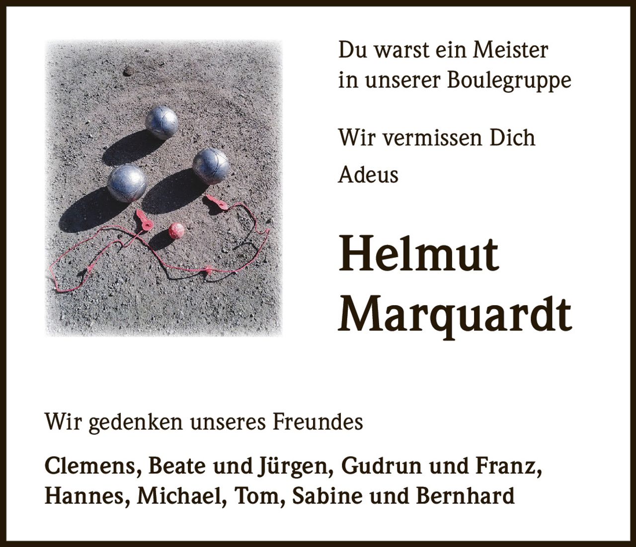 Du warst ein Meister
in unserer Boulegruppe
Wir vermissen Dich
Adeus

Helmut
Marquardt
Wir gedenken unseres Freundes
Clemens, Beate und Jürgen, Gudrun und Franz,
Hannes, Michael, Tom, Sabine und Bernhard