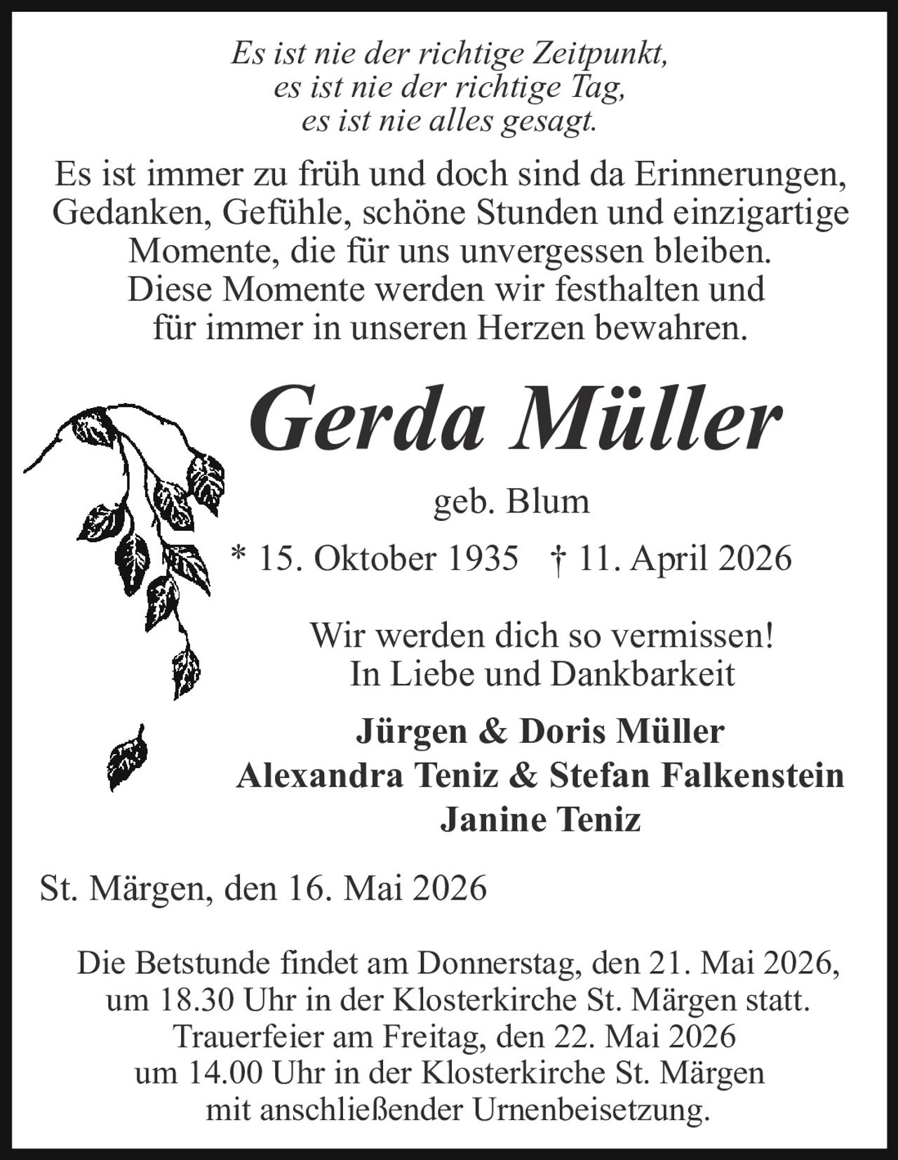 <p>Es ist nie der richtige Zeitpunkt,<br>es ist nie der richtige Tag,<br>es ist nie alles gesagt.</p><p>Es ist immer zu früh und doch sind da Erinnerungen,<br>Gedanken, Gefühle, schöne Stunden und einzigartige<br>Momente, die für uns unvergessen bleiben.<br>Diese Momente werden wir festhalten und<br>für immer in unseren Herzen bewahren.</p><p><strong>Gerda Müller</strong><br>geb. Blum<br>* 15. Oktober 1935 † 11. April 2026</p><p>Wir werden dich so vermissen!<br>In Liebe und Dankbarkeit<br><strong>Jürgen & Doris Müller</strong><br><strong>Alexandra Teniz & Stefan Falkenstein</strong><br><strong>Janine Teniz</strong></p><p>St. Märgen, den 16. Mai 2026</p><p>Die Betstunde findet am Donnerstag, den 21. Mai 2026,<br>um 18.30 Uhr in der Klosterkirche St. Märgen statt.<br>Trauerfeier am Freitag, den 22. Mai 2026<br>um 14.00 Uhr in der Klosterkirche St. Märgen<br>mit anschließender Urnenbeisetzung.</p>