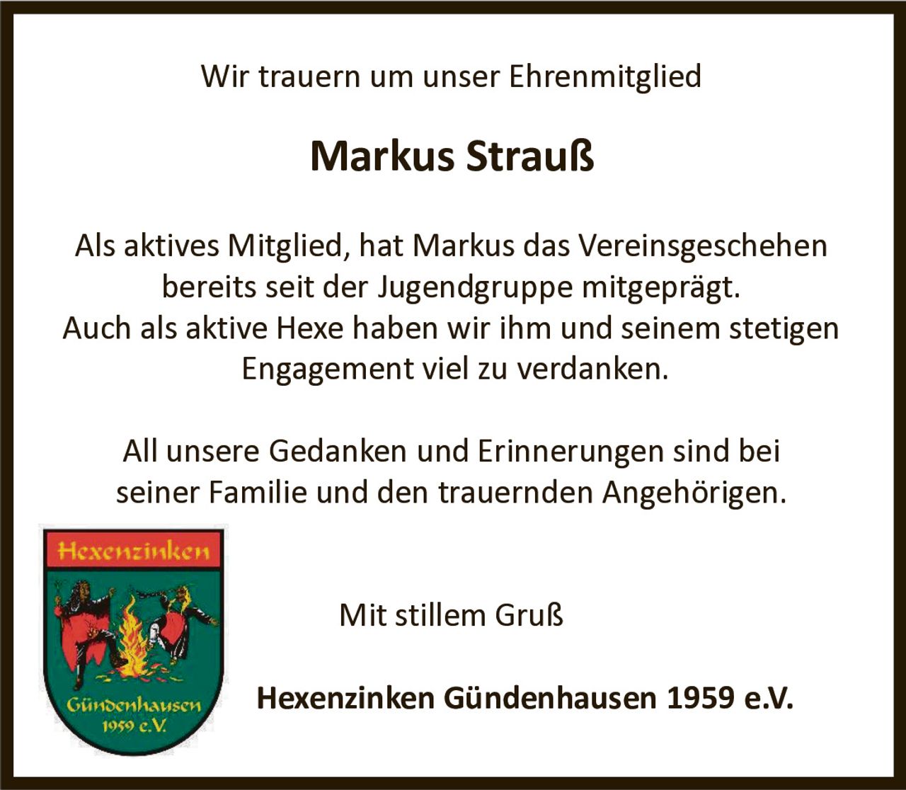 Wir trauern um unser Ehrenmitglied

Markus Strauß
Als aktives Mitglied, hat Markus das Vereinsgeschehen
bereits seit der Jugendgruppe mitgeprägt.
Auch als aktive Hexe haben wir ihm und seinem stetigen
Engagement viel zu verdanken.
All unsere Gedanken und Erinnerungen sind bei
seiner Familie und den trauernden Angehörigen.
Mit stillem Gruß
Hexenzinken Gündenhausen 1959 e.V.