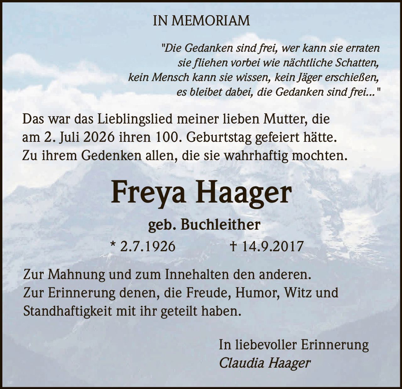 <p><i>"Die Gedanken sind frei, wer kann sie erraten<br/>
sie fliehen vorbei wie nächtliche Schatten,<br/>
kein Mensch kann sie wissen, kein Jäger erschießen,<br/>
es bleibet dabei, die Gedanken sind frei..."</i></p>

<p>Das war das Lieblingslied meiner lieben Mutter, die am 2. Juli 2026 ihren 100. Geburtstag gefeiert hätte. Zu ihrem Gedenken allen, die sie wahrhaftig mochten.</p>

<p><strong>Freya Haager</strong><br/>
geb. Buchleither<br/>
* 2.7.1926 † 14.9.2017</p>

<p>Zur Mahnung und zum Innehalten den anderen. Zur Erinnerung denen, die Freude, Humor, Witz und Standhaftigkeit mit ihr geteilt haben.</p>

<p>In liebevoller Erinnerung<br/>
<i>Claudia Haager</i></p>