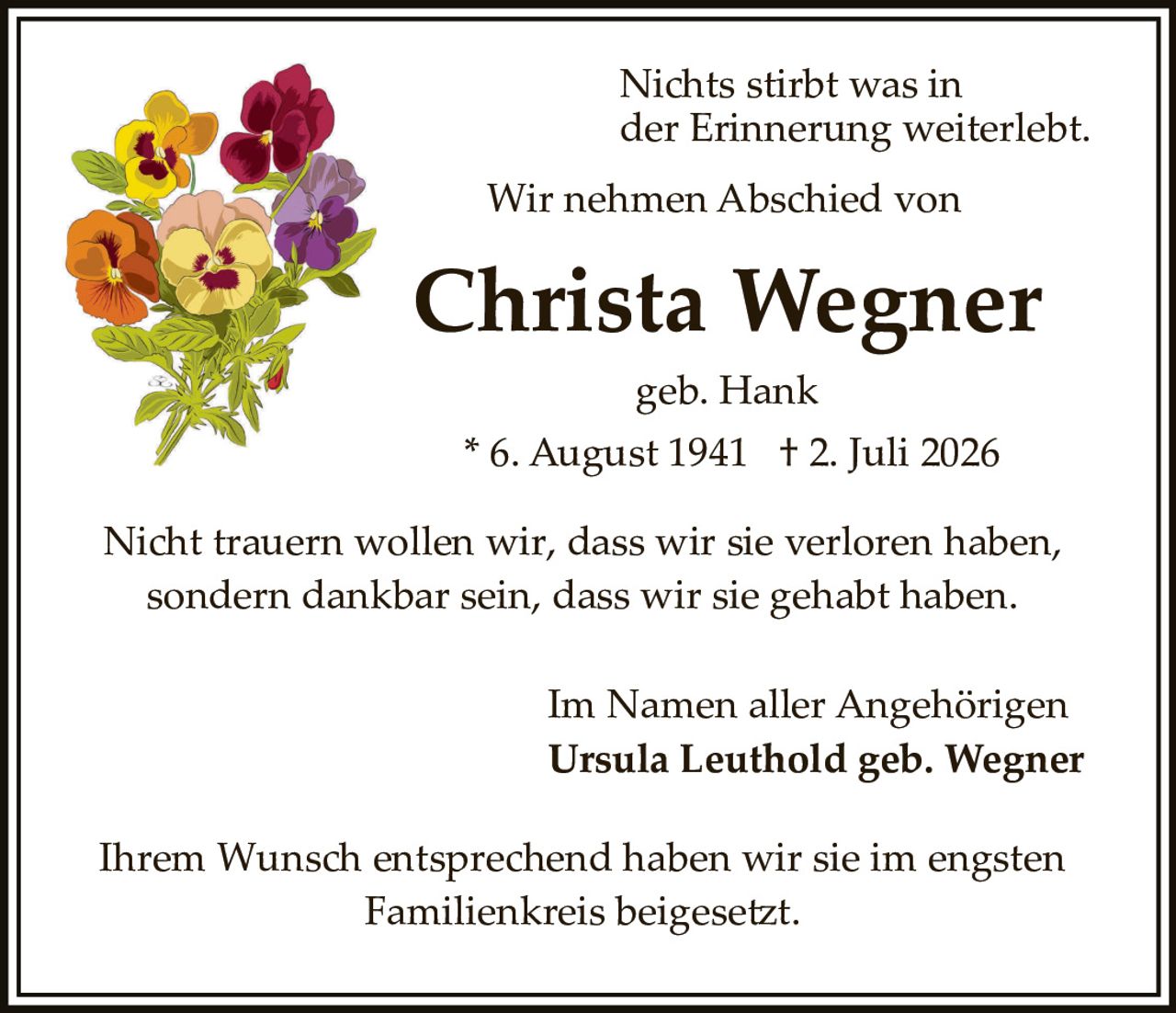 <p>Nichts stirbt was in der Erinnerung weiterlebt.</p><p>Wir nehmen Abschied von</p><p><strong>Christa Wegner</strong></p><p>geb. Hank</p><p>* 6. August 1941 † 2. Juli 2026</p><p>Nicht trauern wollen wir, dass wir sie verloren haben, sondern dankbar sein, dass wir sie gehabt haben.</p><p>Im Namen aller Angehörigen<br />Ursula Leuthold geb. Wegner</p><p>Ihrem Wunsch entsprechend haben wir sie im engsten Familienkreis beigesetzt.</p>