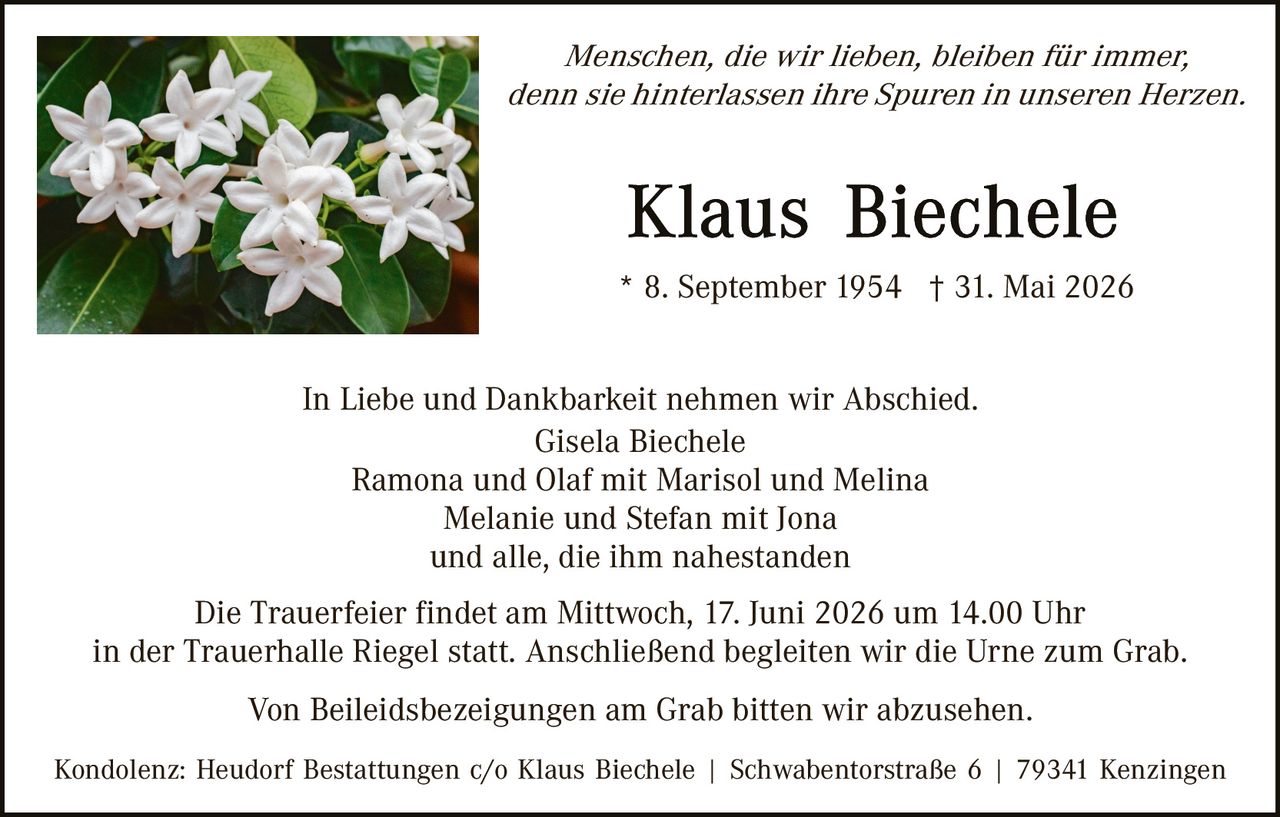<p><i>Menschen, die wir lieben, bleiben für immer, denn sie hinterlassen ihre Spuren in unseren Herzen.</i></p>

<p><strong>Klaus Biechele</strong></p>

<p>* 8. September 1954 † 31. Mai 2026</p>

<p>In Liebe und Dankbarkeit nehmen wir Abschied.</p>

<p>Gisela Biechele<br>
Ramona und Olaf mit Marisol und Melina<br>
Melanie und Stefan mit Jona<br>
und alle, die ihm nahestanden</p>

<p>Die Trauerfeier findet am Mittwoch, 17. Juni 2026 um 14.00 Uhr in der Trauerhalle Riegel statt. Anschließend begleiten wir die Urne zum Grab.</p>

<p>Von Beileidesbezeigungen am Grab bitten wir abzusehen.</p>

<p>Kondolenz: Heudorf Bestattungen c/o Klaus Biechele | Schwabentorstraße 6 | 79341 Kenzingen</p>