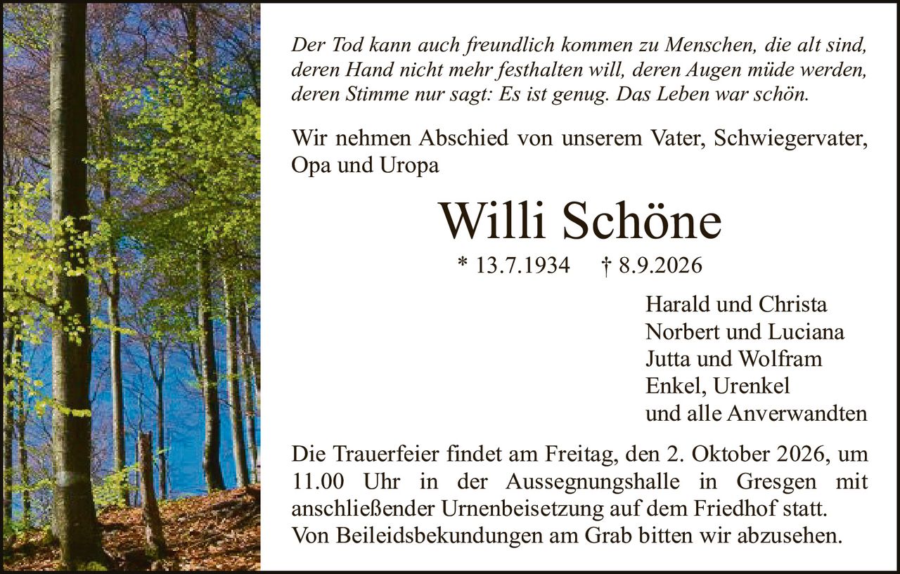 <p><i>Der Tod kann auch freundlich kommen zu Menschen, die alt sind, deren Hand nicht mehr festhalten will, deren Augen müde werden, deren Stimme nur sagt: Es ist genug. Das Leben war schön.</i></p>

<p>Wir nehmen Abschied von unserem Vater, Schwiegervater, Opa und Uropa</p>

<p><strong>Willi Schöne</strong><br>* 13.7.1934   † 8.9.2026</p>

<p>Harald und Christa<br>Norbert und Luciana<br>Jutta und Wolfram<br>Enkel, Urenkel<br>und alle Anverwandten</p>

<p>Die Trauerfeier findet am Freitag, den 2. Oktober 2026, um 11.00 Uhr in der Aussegnungshalle in Gresgen mit anschließender Urnenbeisetzung auf dem Friedhof statt. Von Beileidesbekundungen am Grab bitten wir abzusehen.</p>