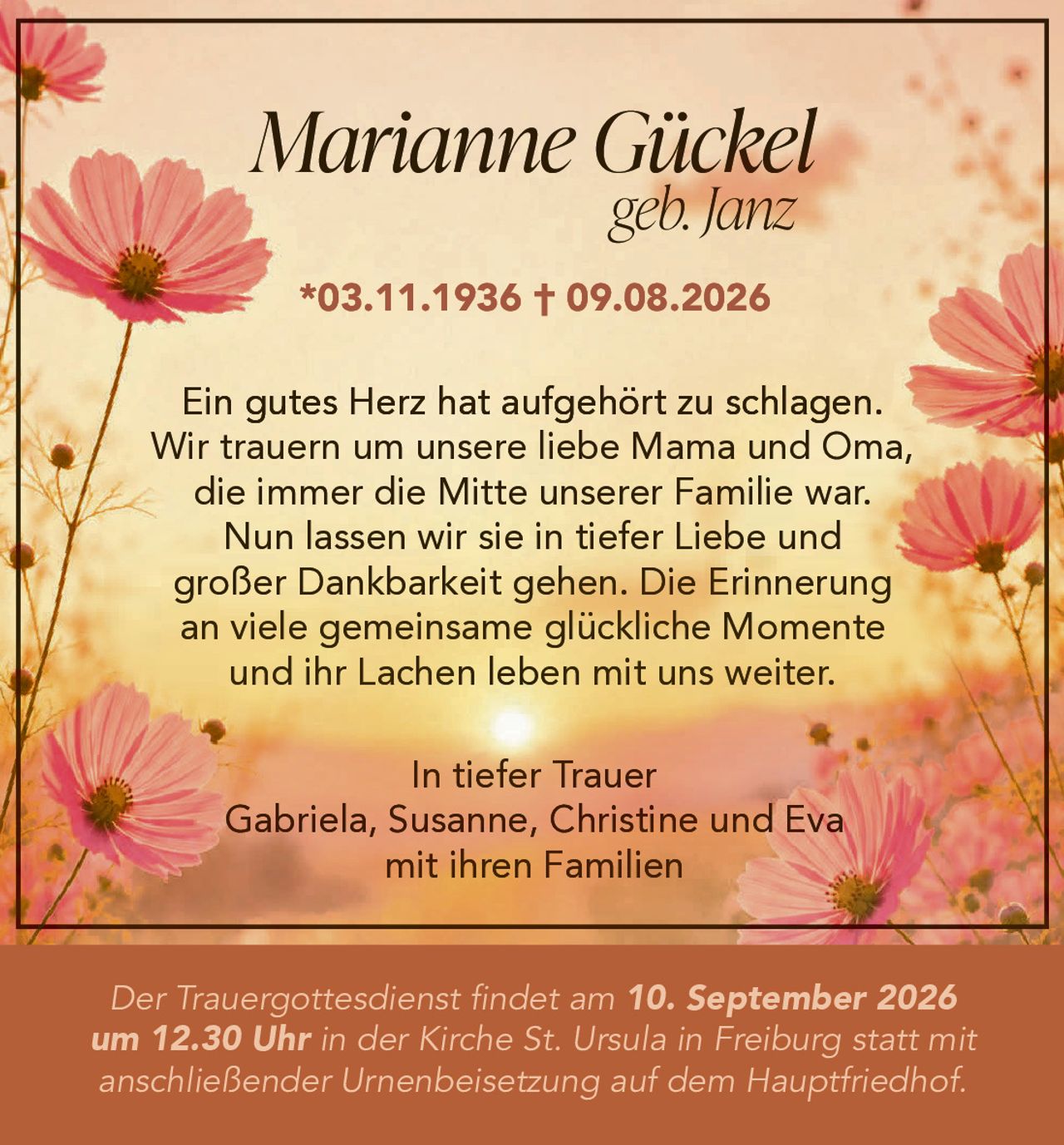 <p><strong>Marianne Gückel geb. Janz</strong></p><p>*03.11.1936 † 09.08.2026</p><p>Ein gutes Herz hat aufgehört zu schlagen. Wir trauern um unsere liebe Mama und Oma, die immer die Mitte unserer Familie war. Nun lassen wir sie in tiefer Liebe und großer Dankbarkeit gehen. Die Erinnerung an viele gemeinsame glückliche Momente und ihr Lachen leben mit uns weiter.</p><p>In tiefer Trauer<br>Gabriela, Susanne, Christine und Eva<br>mit ihren Familien</p><p>Der Trauergottesdienst findet am 10. September 2026 um 12.30 Uhr in der Kirche St. Ursula in Freiburg statt mit anschließender Urnenbeisetzung auf dem Hauptfriedhof.</p>