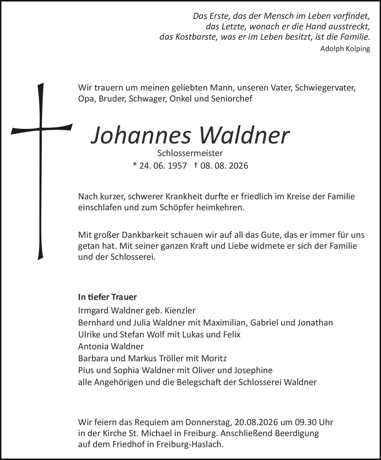 <p><i>Das Erste, das der Mensch im Leben vorfindet,<br>das Letzte, wonach er die Hand ausstreckt,<br>das Kostbarste, was er im Leben besitzt, ist die Familie.</i><br><i>Adolph Kolping</i></p><p>Wir trauern um meinen geliebten Mann, unseren Vater, Schwiegervater, Opa, Bruder, Schwager, Onkel und Seniorchef</p><p><strong>Johannes Waldner</strong><br>Schlossermeister<br>* 24. 06. 1957 † 08. 08. 2026</p><p>Nach kurzer, schwerer Krankheit durfte er friedlich im Kreise der Familie einschlafen und zum Schöpfer heimkehren.</p><p>Mit großer Dankbarkeit schauen wir auf all das Gute, das er immer für uns getan hat. Mit seiner ganzen Kraft und Liebe widmete er sich der Familie und der Schlosserei.</p><p><strong>In tiefer Trauer</strong><br>Irmgard Waldner geb. Kienzler<br>Bernhard und Julia Waldner mit Maximilian, Gabriel und Jonathan<br>Ulrike und Stefan Wolf mit Lukas und Felix<br>Antonia Waldner<br>Barbara und Markus Tröller mit Moritz<br>Pius und Sophia Waldner mit Oliver und Josephine<br>alle Angehörigen und die Belegschaft der Schlosserei Waldner</p><p>Wir feiern das Requiem am Donnerstag, 20.08.2026 um 09.30 Uhr in der Kirche St. Michael in Freiburg. Anschließend Beerdigung auf dem Friedhof in Freiburg-Haslach.</p>