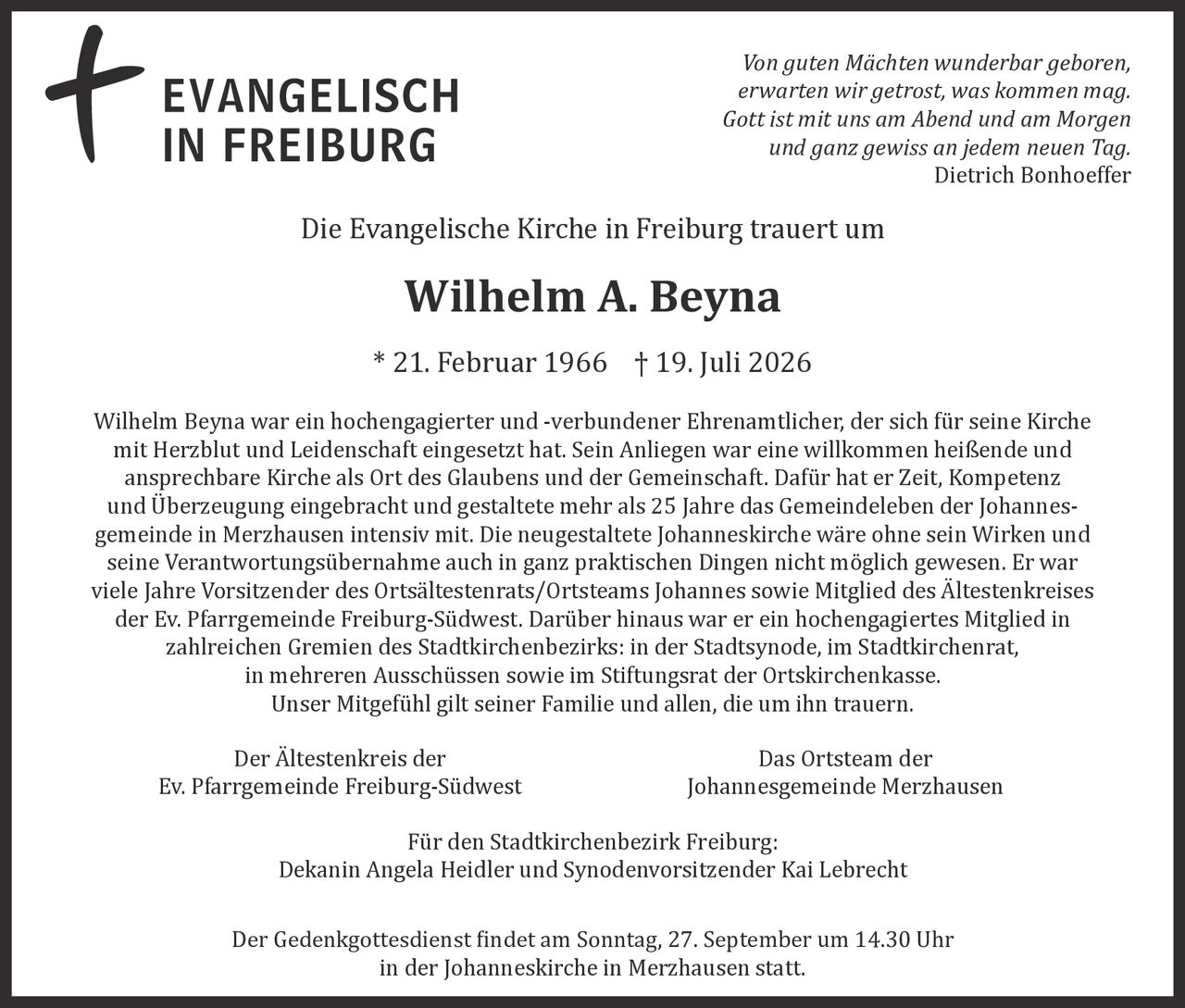 <p>Von guten Mächten wunderbar geboren, erwarten wir getrost, was kommen mag. Gott ist mit uns am Abend und am Morgen und ganz gewiss an jedem neuen Tag. — <i>Dietrich Bonhoeffer</i></p>

<p>Die Evangelische Kirche in Freiburg trauert um</p>

<p><strong>Wilhelm A. Beyna</strong></p>

<p>* 21. Februar 1966 † 19. Juli 2026</p>

<p>Wilhelm Beyna war ein hochengagierter und -verbundener Ehrenamtlicher, der sich für seine Kirche mit Herzblut und Leidenschaft eingesetzt hat. Sein Anliegen war eine willkommen heißende und ansprechbare Kirche als Ort des Glaubens und der Gemeinschaft. Dafür hat er Zeit, Kompetenz und Überzeugung eingebracht und gestaltete mehr als 25 Jahre das Gemeindeleben der Johannesgemeinde in Merzhausen intensiv mit. Die neugestaltete Johanneskirche wäre ohne sein Wirken und seine Verantwortungsübernahme auch in ganz praktischen Dingen nicht möglich gewesen. Er war viele Jahre Vorsitzender des Ortsältestenrats/Ortsteams Johannes sowie Mitglied des Ältestenkreises der Ev. Pfarrgemeinde Freiburg-Südwest. Darüber hinaus war er ein hochengagiertes Mitglied in zahlreichen Gremien des Stadtkirchenbezirks: in der Stadtsynode, im Stadtkirchenrat, in mehreren Ausschüssen sowie im Stiftungsrat der Ortskirchenkasse. Unser Mitgefühl gilt seiner Familie und allen, die um ihn trauern.</p>

<p>Der Ältestenkreis der <br/>Ev. Pfarrgemeinde Freiburg-Südwest</p>

<p>Das Ortsteam der <br/>Johannesgemeinde Merzhausen</p>

<p>Für den Stadtkirchenbezirk Freiburg:<br/>Dekanin Angela Heidler und Synodenvorsitzender Kai Lebrecht</p>

<p>Der Gedenkgottesdienst findet am Sonntag, 27. September um 14.30 Uhr in der Johanneskirche in Merzhausen statt.</p>